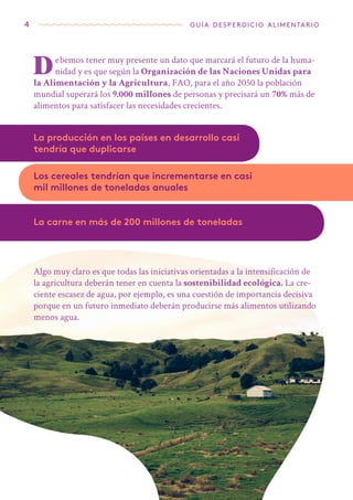 4 guía desperdicio alimentario
Debemos tener muy presente un dato que marcará el futuro de la huma-
nidad y es que según la Organización de las Naciones Unidas para
la Alimentación y la Agricultura, FAO, para el año 2050 la población
mundial superará los 9.000 millones de personas y precisará un 70% más de
alimentos para satisfacer las necesidades crecientes.
La producción en los países en desarrollo casi
tendría que duplicarse
Algo muy claro es que todas las iniciativas orientadas a la intensificación de
la agricultura deberán tener en cuenta la sostenibilidad ecológica. La cre-
ciente escasez de agua, por ejemplo, es una cuestión de importancia decisiva
porque en un futuro inmediato deberán producirse más alimentos utilizando
menos agua.
Los cereales tendrían que incrementarse en casi
mil millones de toneladas anuales
La carne en más de 200 millones de toneladas
 