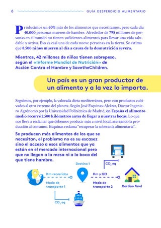 6 guía desperdicio alimentario
Producimos un 60% más de los alimentos que necesitamos, pero cada día
40.000 personas mueren de hambre. Alrededor de 795 millones de per-
sonas en el mundo no tienen suficientes alimentos para llevar una vida salu-
dable y activa. Eso es casi una de cada nueve personas en la tierra. Se estima
que 8.500 niños mueren al día a causa de la desnutrición severa.
Mientras, 42 millones de niños tienen sobrepeso,
según el «Informe Mundial de Nutrición» de
Acción Contra el Hambre y SavetheChildren.
Se producen más alimentos de los que se
necesitan, el problema no es su escasez
sino el acceso a esos alimentos que ya
están en el mercado internacional pero
que no llegan a la mesa ni a la boca del
que tiene hambre.
Un país es un gran productor de
un alimento y a la vez lo importa.
Seguimos, por ejemplo, la valorada dieta mediterránea, pero con productos culti-
vados al otro extremo del planeta. Según José Esquinas-Alcázar, Doctor Ingenie-
ro Agrónomo por la Universidad Politécnica de Madrid, en España el alimento
medio recorre 2.500 kilómetros antes de llegar a nuestras bocas. Lo que
nos lleva a reclamar que debemos producir más a nivel local, acercando la pro-
ducción al consumo. Esquinas reclama “recuperar la soberanía alimentaria”.
Km recorridos Km y GEI
Destino 1
Destino final
Modo de
transporte 1
CO2
eq
CO2
eq
Modo de
transporte 2
 