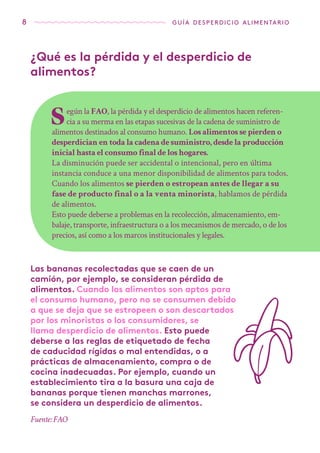 8 guía desperdicio alimentario
Según la FAO, la pérdida y el desperdicio de alimentos hacen referen-
cia a su merma en las etapas sucesivas de la cadena de suministro de
alimentos destinados al consumo humano. Los alimentos se pierden o
desperdician en toda la cadena de suministro, desde la producción
inicial hasta el consumo final de los hogares.
La disminución puede ser accidental o intencional, pero en última
instancia conduce a una menor disponibilidad de alimentos para todos.
Cuando los alimentos se pierden o estropean antes de llegar a su
fase de producto final o a la venta minorista, hablamos de pérdida
de alimentos.
Esto puede deberse a problemas en la recolección, almacenamiento, em-
balaje, transporte, infraestructura o a los mecanismos de mercado, o de los
precios, así como a los marcos institucionales y legales.
Las bananas recolectadas que se caen de un
camión, por ejemplo, se consideran pérdida de
alimentos. Cuando los alimentos son aptos para
el consumo humano, pero no se consumen debido
a que se deja que se estropeen o son descartados
por los minoristas o los consumidores, se
llama desperdicio de alimentos. Esto puede
deberse a las reglas de etiquetado de fecha
de caducidad rígidas o mal entendidas, o a
prácticas de almacenamiento, compra o de
cocina inadecuadas. Por ejemplo, cuando un
establecimiento tira a la basura una caja de
bananas porque tienen manchas marrones,
se considera un desperdicio de alimentos.
¿Qué es la pérdida y el desperdicio de
alimentos?
Fuente: FAO
 