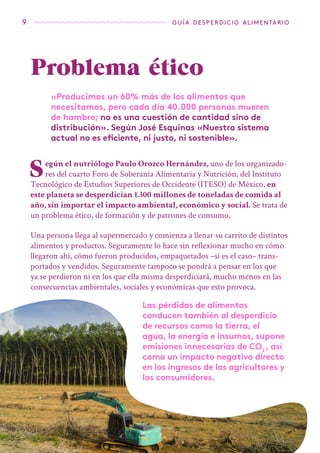 9 guía desperdicio alimentario
Problema ético
«Producimos un 60% más de los alimentos que
necesitamos, pero cada día 40.000 personas mueren
de hambre; no es una cuestión de cantidad sino de
distribución». Según José Esquinas «Nuestro sistema
actual no es eficiente, ni justo, ni sostenible».
Según el nutriólogo Paulo Orozco Hernández, uno de los organizado-
res del cuarto Foro de Soberanía Alimentaria y Nutrición, del Instituto
Tecnológico de Estudios Superiores de Occidente (ITESO) de México, en
este planeta se desperdician 1.300 millones de toneladas de comida al
año, sin importar el impacto ambiental, económico y social. Se trata de
un problema ético, de formación y de patrones de consumo.
Una persona llega al supermercado y comienza a llenar su carrito de distintos
alimentos y productos. Seguramente lo hace sin reflexionar mucho en cómo
llegaron ahí, cómo fueron producidos, empaquetados –si es el caso– trans-
portados y vendidos. Seguramente tampoco se pondrá a pensar en los que
ya se perdieron ni en los que ella misma desperdiciará, mucho menos en las
consecuencias ambientales, sociales y económicas que esto provoca.
Las pérdidas de alimentos
conducen también al desperdicio
de recursos como la tierra, el
agua, la energía e insumos, supone
emisiones innecesarias de CO2
, así
como un impacto negativo directo
en los ingresos de los agricultores y
los consumidores.
 