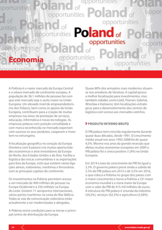 www.lisbon.trade.gov.pl10
A Polónia é o maior mercado da Europa Central
e o oitavo mercado do continente europeu. A
população de 38,1 milhões de pessoas faz com
que este mercado seja o sexto maior na União
Europeia. Um elevado nível de empreendedoris-
mo dos Polacos, bem como os apoios da União
Europeia, contribuem para a criação de muitas
empresas nas áreas da prestação de serviços,
educação, informática e novas tecnologias. As
empresas polacas com posição consolidada e
com marca reconhecida no mercado exportam
com sucesso os seus produtos, cooperam e inves-
tem no estrangeiro.
A localização geográfica no coração da Europa
(fronteira com 8 países) cria muitas oportunida-
des económicas e atrai investidores da Europa
do Norte, dos Estados Unidos e da Ásia. Facilita a
logística das trocas comunitárias e as exportações
para fora da Europa, visto que existem várias liga-
ções aéreas, rodoviárias, marítimas e ferroviárias
com as principais capitais do continente.
Os investimentos na Polónia permitem acesso
a um mercado de 400 milhões de pessoas na
Europa Ocidental e a 250 milhões na Europa
do Leste. Existem 11 aeroportos internacionais,
vários portos marítimos na costa do Mar Báltico.
Todas as vias de comunicação rodoviária estão
actualmente a ser modernizadas e alargadas.
A Polónia reúne condições para se tornar o princi-
pal centro de distribuição da Europa.
Economia
Quase 80% dos armazéns mais modernos situam-
se nos arredores de Varsóvia. A capital possui
a melhor localização para investimentos, mas
também cidades como Łódź, Poznań, Gdańsk,
Wrocław e Katowice, têm localizações estraté-
gicas para o desenvolvimento dos centros de
logística com acesso aos mercados vizinhos.
PRODUTO INTERNO BRUTO
O PIB polaco tem crescido regularmente durante
quase duas décadas, desde 1991. O crescimento
médio anual nos anos 1992-2008 foi de quase
4,5%. Mesmo nos anos da grande recessão que
afetou muitas economias europeias em 2009 o
PIB polaco foi o único positivo (1,8%) na União
Europeia.
Em 2014 a taxa de crescimento do PIB foi igual a
3,3%. O governo polaco prevê ainda a subida de
3,3% do PIB polaco em 2015 e de 3,5% em 2016,
o que coloca a Polónia no grupo dos países com
o maior crescimento e torna a Polónia a 23ª maior
economia mundial e a nona maior da Europa
com o valor do PIB de 415 mil milhões de euros.
A estrutura do PIB polaco é oriunda da indústria
(34,2%), serviços (62,3%) e agricultura (3,58%).
 