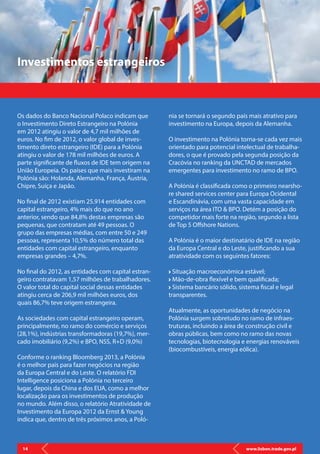 www.lisbon.trade.gov.pl14
Os dados do Banco Nacional Polaco indicam que
o Investimento Direto Estrangeiro na Polónia
em 2012 atingiu o valor de 4,7 mil milhões de
euros. No fim de 2012, o valor global de inves-
timento direto estrangeiro (IDE) para a Polónia
atingiu o valor de 178 mil milhões de euros. A
parte significante de fluxos de IDE tem origem na
União Europeia. Os países que mais investiram na
Polónia são: Holanda, Alemanha, França, Áustria,
Chipre, Suíça e Japão.
No final de 2012 existiam 25.914 entidades com
capital estrangeiro, 4% mais do que no ano
anterior, sendo que 84,8% destas empresas são
pequenas, que contratam até 49 pessoas. O
grupo das empresas médias, com entre 50 e 249
pessoas, representa 10,5% do número total das
entidades com capital estrangeiro, enquanto
empresas grandes – 4,7%.
No final do 2012, as entidades com capital estran-
geiro contratavam 1,57 milhões de trabalhadores.
O valor total do capital social dessas entidades
atingiu cerca de 206,9 mil milhões euros, dos
quais 86,7% teve origem estrangeira.
As sociedades com capital estrangeiro operam,
principalmente, no ramo do comércio e serviços
(28,1%), indústrias transformadoras (19,7%), mer-
cado imobiliário (9,2%) e BPO, NSS, R+D (9,0%)
Conforme o ranking Bloomberg 2013, a Polónia
é o melhor país para fazer negócios na região
da Europa Central e do Leste. O relatório FDI
Intelligence posiciona a Polónia no terceiro
lugar, depois da China e dos EUA, como a melhor
localização para os investimentos de produção
no mundo. Além disso, o relatório Atratividade de
Investimento da Europa 2012 da Ernst & Young
indica que, dentro de três próximos anos, a Poló-
Investimentos estrangeiros
nia se tornará o segundo país mais atrativo para
investimento na Europa, depois da Alemanha.
O investimento na Polónia torna-se cada vez mais
orientado para potencial intelectual de trabalha-
dores, o que é provado pela segunda posição da
Cracóvia no ranking da UNCTAD de mercados
emergentes para investimento no ramo de BPO.
A Polónia é classificada como o primeiro nearsho-
re shared services center para Europa Ocidental
e Escandinávia, com uma vasta capacidade em
serviços na área ITO & BPO. Detém a posição do
competidor mais forte na região, segundo a lista
de Top 5 Offshore Nations.
A Polónia é o maior destinatário de IDE na região
da Europa Central e do Leste, justificando a sua
atratividade com os seguintes fatores:
Situação macroeconómica estável;
Mão-de-obra flexível e bem qualificada;
Sistema bancário sólido, sistema fiscal e legal
transparentes.
Atualmente, as oportunidades de negócio na
Polónia surgem sobretudo no ramo de infraes-
truturas, incluindo a área de construção civil e
obras públicas, bem como no ramo das novas
tecnologias, biotecnologia e energias renováveis
(biocombustíveis, energia eólica).
www.lisbon.trade.gov.pl14
 