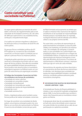 DESTINO: POLÓNIA 15NEGÓCIOS COM A POLÓNIA
As regras gerais aplicáveis ao exercício de activi-
dades comerciais são regulamentadas pela Lei de
Liberdade da Actividade Económica, de 2 de Julho
de 2004 que supervisiona o seu estabelecimento,
condução e enquadramento legal.
A Lei aplica-se a pessoas singulares e colectivas e
faz distinção entre os investidores da UE/EFTA e de
outros países.
Às pessoas físicas e entidades jurídicas da UE/
EFTA aplicam-se, no exercício das actividades
comerciais, as mesmas regras e condições que se
aplicam a pessoas físicas ou empresas polacas.
A legislação polaca permite que as empresas
nacionais e estrangeiras funcionem sob um vasto
leque de formas jurídicas. Para além da sociedade
de responsabilidade limitada (provavelmente a
forma jurídica mais atractiva para os investidores
estrangeiros operarem na Polónia) existe um con-
junto de outras formas de organização societária.
O Código das Sociedades Comerciais da Poló-
nia estabelece seis formas de sociedades:
Sociedade em nome colectivo
Sociedade em comandita simples
Sociedade civil profissional
Sociedade em comandita por acções
Sociedade por quotas de responsabilidade
limitada (Sp. z o.o.)
Sociedade anónima (S.A.)
Porém, a legislação polaca prevê também outras
formas jurídicas de realizar actividades comerciais.
Em lugar de constituir uma sociedade de direito
polaco, uma empresa estrangeira pode criar uma
filial ou um escritório de representação na Polónia.
O exercício de actividades comerciais por parte
Como constituir uma
sociedade na Polónia?
da filial é limitado exclusivamente ao âmbito que
se aplica à empresa-mãe. O processo de registo é
semelhante ao da sociedade de responsabilidade
limitada porque a sociedade deve ser registada
no Registo Nacional Judicial (referido como KRS) e
utilizar o seu próprio número de KRS.
Por outro lado, o escritório de representação só
pode desempenhar actividades na área de publi-
cidade e do marketing, em benefício da empresa-
-mãe. Tais entidades são obrigadas a conduzir
todas as suas actividades em conformidade com
a legislação polaca, em especial com as Regras de
Contabilidade Polacas. O registo dos escritórios de
representação de empresas estrangeiras é man-
tido pelo Ministério da Economia. O escritório de
representação e a filial devem nomear o represen-
tante que age em nome de cada entidade.
Apresentamos de seguida uma breve descrição e
as características de duas das formas anteriormen-
te referidas, com destaque para sociedade por
quotas de responsabilidade limitada e sociedade
anónima, escolhidas preferencialmente pelos
investidores estrangeiros.
SOCIEDADE POR QUOTAS DE RESPONSABI-
LIDADE LIMITADA - SQRL
A Sociedade por Quotas de Responsabilidade Li-
mitada e o seu conceito foi inspirado na legislação
alemã. SQRL é uma forma jurídica que constitui a
opção mais frequente para os investidores estran-
geiros na Polónia.
A designação deste tipo de sociedade dá ênfase
ao facto dos sócios da entidade serem responsá-
veis pelas dívidas da sociedade até ao valor da sua
participação no capital da sociedade.
 