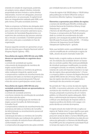 DESTINO: POLÓNIA 17NEGÓCIOS COM A POLÓNIA
estando em estado de organização, podendo,
em próprio nome, adquirir direitos, incluindo
propriedade de bens imóveis e outros direitos
relacionados, incorrer em obrigações, processar
judicialmente e ser processada. O capital inicial
deve ser integralmente realizado pela SQRL e em
pelo menos 25% pela sociedade anónima.
Todas as empresas na Polónia são obrigadas abrir
uma conta bancária. Os documentos necessários
para a abrir variam consoante cada banco (p.ex.,
os Estatutos de Sociedade/Regulamentos e os
espécimes das assinaturas das pessoas autoriza-
das a vincular a sociedade). É também possível
abrir uma conta para a sociedade em fase de
organização.
O passo seguinte consiste em apresentar um pe-
dido de inscrição para o Registo Nacional Judicial
(Krajowy Rejestr Sądowy - KRS).
Para efeitos de registo (KRS-W3) de uma SQRL
devem ser apresentados os seguintes docu-
mentos:
contrato de sociedade por quotas
documento de designação de membros de
órgãos sociais (Gerência)
declaração de todos os membros da gerência,
sobre realização integral do capital social
comprovativos notariais do reconhecimento das
assinaturas de todos os membros da gerência ou
reconhecimento presencial perante Tribunal
lista dos sócios e participações sociais (cotas)
Para efeitos de registo (KRS-W4) de uma
sociedade anónima devem ser apresentados os
seguintes documentos:
contrato de sociedade anónima
escrituras notariais da constituição da sociedade
e da subscrição das ações
documentos de designação de membros de
órgãos sociais (Conselho de Administração e
Conselho Fiscal)
comprovativos notariais do reconhecimento das
assinaturas de todos os membros do Conselho
da Administração ou reconhecimento presencial
perante Tribunal
declaração de todos os membros do Conselho
da Administração, que realização do capital em
ações e entradas da indústria foram efetuadas em
conformidade com a lei
comprovativo de pagamento das ações emitido
por entidade bancária ou de investimento
A taxa de registo é de 500,00 zlotys e 100,00 zlotys
pela publicação no Diário Oficial de Justiça e
Económico (Monitor Sądowy i Gospodarczy).
Elementos a apresentar para efeitos de registo:
número de identificação REGON, emitido pelo
Instituto Nacional de Estatística Główny Urząd
Statystyczny) – gratuito
Número de Identificação Fiscal (NIP) emitido por
Finanças, e comprovativo do Título de proprie-
dade ou contato de arrendamento da sede -
gratuito, com excepção do pedido do Número de
Identificação Fiscal para efeitos de IVA – 170 zlotys
Número de Segurança Social (Zakład
Ubezpieczeń Społecznych) - gratuito
Note, que também existe a possibilidade de usar
a forma simplificada de constituição e registo de
SQRL, através do assim chamado modo S24.
Neste modo, o registo realiza-se através da Inter-
net. Os estatutos da sociedade devem ser basea-
dos no contrato-padrão. Não existe possibilidade
de introduzir quaisquer modificações no acordo,
a vantagem consiste, no entanto, na falta do ato
notarial, de custos de impostos notariais e na rapi-
dez do registo (dura aproximadamente 1-2 horas
e a empresa obtém o número do Registo Nacional
Judicial (KRS) dentro de 24 horas). Note, que este
tipo de registo não elimina completamente a
tramitação dos documentos em papel.
No período de 7 dias a contar da data do registo
da SQRL, é necessário submeter um fac-símile das
assinaturas dos membros do conselho de admin-
istração, preparado na presença de um notário
público, no tribunal de registo adequado. Além
disso, a administração da empresa é obrigada
a efetuar uma declaração de imposto sobre os
negócios jurídicos de direito civil e pagar o im-
posto devido ao contrato da empresa.
O registo através do modo S24 não se aplica ao
regime de“balcão único”, o que significa que após
o registo da empresa no Registo Nacional, a em-
presa tem ainda de obter o número REGON junto
do Gabinete Central de Estatística (na data de assi-
natura de aplicação) e o Número de Identificação
Fiscal (NIP) junto da competente autoridade fiscal
(o tempo de espera é de cerca 7 dias).
 