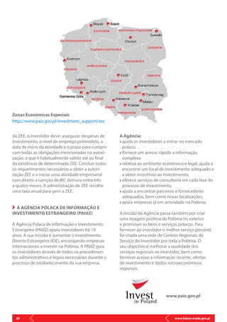 www.lisbon.trade.gov.pl20
Zonas Económicas Especiais
http://www.paiz.gov.pl/investment_support/sez
www.paiz.gov.pl
da ZEE, o investidor deve: assegurar despesas de
investimento, o nível de emprego pretendido, a
data de início da atividade e o prazo para cumprir
com todas as obrigações mencionadas na autori-
zação, o que é habitualmente válido até ao final
da existência de determinada ZEE. Concluir todos
os requerimentos necessários a obter a autori-
zação ZEE e a iniciar uma atividade empresarial
com direito a isenção de IRC demora entre três
a quatro meses. A administração de ZEE recolhe
uma taxa anual para gerir a ZEE.
A AGÊNCIA POLACA DE INFORMAÇÃO E
INVESTIMENTO ESTRANGEIRO (PAIIIZ)
A Agência Polaca de Informação e Investimento
Estrangeiro (PAIiIZ) apoia investidores há 19
anos. A sua missão é aumentar o Investimento
Directo Estrangeiro (IDE), encorajando empresas
internacionais a investir na Polónia. A PAIiIZ guia
os investidores através de todos os procedimen-
tos administrativos e legais necessários durante o
processo de estabelecimento da sua empresa.
A Agência:
ajuda os investidores a entrar no mercado
polaco,
fornece um acesso rápido a informação
complexa
relativa ao ambiente económico e legal, ajuda a
encontrar um local de investimento adequado e
a obter incentivos ao investimento,
oferece serviços de consultoria em cada fase do
processo de investimento,
ajuda a encontrar parceiros e fornecedores
adequados, bem como novas localizações,
apoia empresas já em actividade na Polónia.
A missão da Agência passa também por criar
uma imagem positiva da Polónia no exterior
e promover os bens e serviços polacos. Para
fornecer ao investidor o melhor serviço possível,
foi criada uma rede de Centros Regionais de
Serviço do Investidor por toda a Polónia. O
seu objectivo é melhorar a qualidade dos
serviços regionais ao investidor, bem como
fornecer acesso a informação recente, ofertas
de investimento e dados microeconómicos
regionais.
 