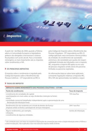 DESTINO: POLÓNIA 21NEGÓCIOS COM A POLÓNIA
Impostos
A partir de 1 de Maio de 2004, quando a Polónia
aderiu à Comunidade Europeia os legisladores
polacos são obrigados a harmonizar o sistema
fiscal polaco com as leis da UE. Para o investidor
estrangeiro, os mais importantes são os impostos
sobre rendimentos e IVA.
OS PRINCIPAIS IMPOSTOS
O imposto sobre o rendimento é regulado pelo
Código do Imposto sobre o Rendimento das
Pessoas Coletivas – CIT (equivalente ao IRC) e
pelo Código do Imposto sobre o Rendimento das
Pessoas Singulares - PIT (equivalente ao IRS). O
código aplicável, varia consoante a forma jurídica
da entidade. Os rendimentos de sociedades
anónimas e de sociedades por quotas de respon-
sabilidade limitada são tributados com o imposto
IRC, enquanto o importo IRS aplica-se no caso
de pessoas singulares sendo sócios de parcerias
limitadas ou parcerias registadas.
As informações básicas sobre taxas aplicáveis
consoante regulações relativas a impostos IRC,
IRS e IVA são apresentadas nas tabelas a seguir.
IMPOSTO SOBRE RENDIMENTO DAS PESSOAS COLETIVAS – CIT/IRC
Fonte do rendimento Taxa de imposto
rendimento de sociedades de capital;
participações em mais-valias, ou seja, dividendos (retenção na fonte);
juros;
actividade comercial (trabalhador independente) após a apresentação de uma
declaração de tributação linear.
19% taxa fixa
Rendimentos de não residentes em virtude de direitos de licença
(imposto retido na fonte) e prestação de serviços intangíveis.
20%* taxa fixa
Alguns rendimentos, por exemplo:
doações;
rendimentos de algumas entidades.
Isentos de tributação
TAXAS DE IMPOSTO
* sob condições que, com base nas respetivas disposições da convenção para evitar a dupla tributação entre a Polónia e
o determinado país, não é aplicada a taxa mais baixa do imposto retido na fonte.
 