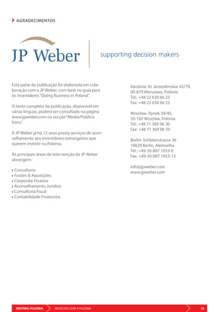 DESTINO: POLÓNIA 23NEGÓCIOS COM A POLÓNIA
AGRADECIMENTOS
Esta parte da publicação foi elaborada em cola-
boração com a JP Weber, com base no guia para
os investidores“Doing Business in Poland”.
O texto completo da publicação, disponível em
várias línguas, poderá ser consultado na página
www.jpweber.com na secção“Media/Publica-
tions”.
A JP Weber já há 12 anos presta serviços de acon-
selhamento aos investidores estrangeiros que
querem investir na Polónia.
As principais áreas de intervenção da JP Weber
abrangem:
Consultoria
Fusões  Aquisições
Corporate Finance
Aconselhamento Jurídico
Consultoria Fiscal
Contabilidade Financeira
Varsóvia: Al. Jerozolimskie 65/79,
00-679 Warszawa, Polónia
Tel.: +48 22 630 66 22
Fax: +48 22 630 66 23
Wrocław: Rynek 39/40,
50-102 Wrocław, Polónia
Tel.: +48 71 369 96 30
Fax: +48 71 369 96 39
Berlin: Schlüterstrasse 36
10629 Berlin, Alemanha
Tel.: +49-30-887 1053-0
Fax: +49-30-887 1053-13
info@jpweber.com
www.jpweber.com
 