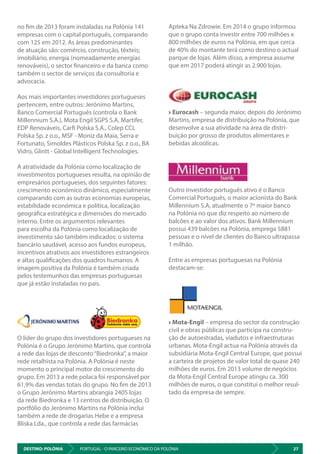 DESTINO: POLÓNIA 27PORTUGAL - O PARCEIRO ECONÓMICO DA POLÓNIA
Apteka Na Zdrowie. Em 2014 o grupo informou
que o grupo conta investir entre 700 milhões e
800 milhões de euros na Polónia, em que cerca
de 40% do montante terá como destino o actual
parque de lojas. Além disso, a empresa assume
que em 2017 poderá atingir as 2.900 lojas.
Eurocash – segunda maior, depois do Jerónimo
Martins, empresa de distribuição na Polónia, que
desenvolve a sua atividade na área de distri-
buição por grosso de produtos alimentares e
bebidas alcoólicas.
Outro investidor português ativo é o Banco
Comercial Português, o maior acionista do Bank
Millennium S.A, atualmente o 7º maior banco
na Polónia no que diz respeito ao número de
balcões e ao valor dos ativos. Bank Millennium
possui 439 balcões na Polónia, emprega 5881
pessoas e o nível de clientes do Banco ultrapassa
1 milhão.
Entre as empresas portuguesas na Polónia
destacam-se:
Mota-Engil – empresa do sector da construção
civil e obras públicas que participa na constru-
ção de autoestradas, viadutos e infraestruturas
urbanas. Mota-Engil actua na Polónia através da
subsidiária Mota-Engil Central Europe, que possui
a carteira de projetos de valor total de quase 240
milhões de euros. Em 2013 volume de negócios
da Mota-Engil Central Europe atingiu ca. 300
milhões de euros, o que constitui o melhor resul-
tado da empresa de sempre.
no fim de 2013 foram instaladas na Polónia 141
empresas com o capital português, comparando
com 125 em 2012. As áreas predominantes
de atuação são: comércio, construção, têxteis;
imobiliário, energia (nomeadamente energias
renováveis), o sector financeiro e da banca como
também o sector de serviços da consultoria e
advocacia.
Aos mais importantes investidores portugueses
pertencem, entre outros: Jerónimo Martins,
Banco Comercial Português (controla o Bank
Millennium S.A.), Mota Engil SGPS S.A, Martifer,
EDP Renováveis, Carfi Polska S.A., Colep CCL
Polska Sp. z o.o., MSF - Moniz da Maia, Serra e
Fortunato, Simoldes Plásticos Polska Sp. z o.o., BA
Vidro, Glintt - Global Intelligent Technologies.
A atratividade da Polónia como localização de
investimentos portugueses resulta, na opinião de
empresários portugueses, dos seguintes fatores:
crescimento económico dinâmico, especialmente
comparando com as outras economias europeias,
estabilidade económica e política, localização
geográfica estratégica e dimensões do mercado
interno. Entre os argumentos relevantes
para escolha da Polónia como localização de
investimento são também indicados: o sistema
bancário saudável, acesso aos fundos europeus,
incentivos atrativos aos investidores estrangeiros
e altas qualificações dos quadros humanos. A
imagem positiva da Polónia é também criada
pelos testemunhos das empresas portuguesas
que já estão instaladas no país.
O líder do grupo dos investidores portugueses na
Polónia é o Grupo Jerónimo Martins, que controla
a rede das lojas de desconto“Biedronka”, a maior
rede retalhista na Polónia. A Polónia é neste
momento o principal motor do crescimento do
grupo. Em 2013 a rede polaca foi responsável por
61,9% das vendas totais do grupo. No fim de 2013
o Grupo Jerónimo Martins abrangia 2405 lojas
da rede Biedronka e 13 centros de distribuição. O
portfólio do Jerónimo Martins na Polónia inclui
também a rede de drogarias Hebe e a empresa
Bliska Lda., que controla a rede das farmácias
 