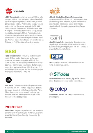 www.lisbon.trade.gov.pl28
EDP Renováveis -empresa tem na Polónia três
parques eólicos - em Margonin (perto da cidade
de Poznań) com a potência de 120 MW, o maior
parque deste tipo na Polónia e na Europa Central
e do Leste, em Korsze da potência de 70 MW,
bem como em Pawłowo da potência de 80 MW.
A empresa aumentou também da sua quota de
mercado polaco para 11%. A Polónia é um dos
primeiros mercados internacionais da presença
da empresa e um dos mais importantes no mun-
do. Além da potência instalada em construção na
Polónia, 1175 MW está em fase de projecto.
BES Investimento – em 2012 participou em
maior IPO do sector da energia na Europa –
privatização da empresa polaca ZE Pak. Em
2013, BESI foi um dos coorganizadores da maior
operação no mercado secundário da Polónia no
ramo de privatização de ca. 10% de acções (1,2
mil milhões de euros) de um dos maiores grupos
financeiros na Polónia – PKO BP.
BA Vidro - fabricante de embalagens de vidro.
A BA Vidro em 2011 fechou a aquisição de 80%
do grupo polaco de embalagens de vidro Warta
Glass. A empresa, prevê investir mais de 100
milhões de euros na modernização das duas
fábricas no mercado polaco.
Martifer – empresa especializada em produção
e montagem de construções metálicas, que tem
a sua fábrica na Zona Especial Económica de
Katowice.
Glintt - Global IntelligentTechnologies –
presente na Polónia desde 2011, empresa da área
das tecnologias de informação, que comercializa
sistemas para o sector de saúde (sistemas de
robotização de farmácias, sistemas de software
hospitalar).
Carfi Polska S.A. - o produtor dos elementos
de plásticos destinados, entre outros, ao sector
automóvel e à jardinagem, que em 2011 lançou a
segunda fábrica na Polónia.
MSF – Moniz da Maia, Serra e Fortunato do
ramo da construção civil.
Simoldes Plásticos Polska, Sp. z o.o. – fabri-
cante de acessórios para sector automóvel.
Colep CCL Polska Sp. z o.o. – fabricante de
embalagens.
 