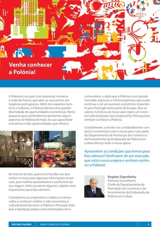 DESTINO: POLÓNIA 3VISITE A POLÓNIA - ESTÁ MAIS PERTO DO QUE PENSA
A Polónia é um país com potencial, iniciativa
e visão do futuro, que abre as suas portas aos
negócios portugueses. Além dos aspectos turís-
ticos e culturais, a Polónia oferece uma grande
diversidade de oportunidades económicas. Neste
pequeno guia pretendemos apresentar alguns
aspectos da Polónia de hoje, da sua capacidade
económica e das oportunidades que oferece.
Ao mesmo tempo, queremos facultar aos que
visitam o nosso país algumas informações essen-
ciais, para melhor aproveitarem e usufruírem da
sua viagem. Seleccionámos algumas cidades mais
importantes para descobrirem.
Convidamos os empresários e todos os interes-
sados a conhecer melhor a vida económica e
cultural existente entre a Polónia e Portugal. Visto
que a legislação polaca está sintonizada com a
comunitária, e dado que a Polónia é um grande
mercado, expresso a minha esperança que o país
continue a ser um parceiro económico importan-
te para Portugal nesta parte da Europa. Que os
valores turísticos do nosso país sejam um incen-
tivo adicional para que empresários Portugueses
venham conhecer a Polónia.
Cordialmente, convido-vos a estabelecerem con-
tactos económicos com o nosso país e por parte
do Departamento de Promoção do Comércio e
do Investimento da Embaixada da Polónia em
Lisboa ofereço todo o nosso apoio.
Aproveitem as condições que temos para
lhes oferecer! Desfrutem de um mercado
que está à vossa espera e venham conhe-
cer a Polónia!
Venha conhecer
a Polónia!
Bogdan Zagrobelny
Primeiro Conselheiro
Chefe do Departamento de
Promoção do Comércio e do
Investimento da Embaixada da
Polónia em Lisboa
DESTINO: POLÓNIA 3VENHA CONHECER A POLÓNIA!
 
