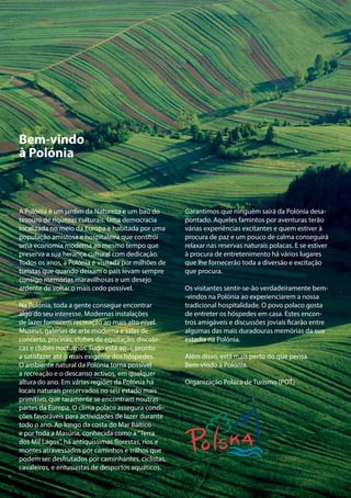 DESTINO: POLÓNIA 31VISITE A POLÓNIA - ESTÁ MAIS PERTO DO QUE PENSA
Bem-vindo
à Polónia
A Polónia é um jardim da Natureza e um baú do
tesouro de riquezas culturais. Uma democracia
localizada no meio da Europa e habitada por uma
população amistosa e hospitaleira que constrói
uma economia moderna ao mesmo tempo que
preserva a sua herança cultural com dedicação.
Todos os anos, a Polónia é visitada por milhões de
turistas que quando deixam o país levam sempre
consigo memórias maravilhosas e um desejo
ardente de voltar o mais cedo possível.
Na Polónia, toda a gente consegue encontrar
algo do seu interesse. Modernas instalações
de lazer fornecem recreação ao mais alto nível.
Museus, galerias de arte moderna e salas de
concerto, piscinas, clubes de equitação, discote-
cas e clubes nocturnos. Tudo está aqui, pronto
a satisfazer até o mais exigente dos hóspedes.
O ambiente natural da Polónia torna possível
a recreação e o descanso activos, em qualquer
altura do ano. Em várias regiões da Polónia há
locais naturais preservados no seu estado mais
primitivo, que raramente se encontram noutras
partes da Europa. O clima polaco assegura condi-
ções favoráveis para actividades de lazer durante
todo o ano. Ao longo da costa do Mar Báltico
e por toda a Masúria, conhecida como a“Terra
dos Mil Lagos”, há antiquíssimas florestas, rios e
montes atravessados por caminhos e trilhos que
podem ser desfrutados por caminhantes, ciclistas,
cavaleiros, e entusiastas de desportos aquáticos.
Garantimos que ninguém sairá da Polónia desa-
pontado. Aqueles famintos por aventuras terão
várias experiências excitantes e quem estiver à
procura de paz e um pouco de calma conseguirá
relaxar nas reservas naturais polacas. E se estiver
à procura de entretenimento há vários lugares
que lhe fornecerão toda a diversão e excitação
que procura.
Os visitantes sentir-se-ão verdadeiramente bem-
-vindos na Polónia ao experienciarem a nossa
tradicional hospitalidade. O povo polaco gosta
de entreter os hóspedes em casa. Estes encon-
tros amigáveis e discussões joviais ficarão entre
algumas das mais duradouras memórias da sua
estadia na Polónia.
Além disso, está mais perto do que pensa.
Bem-vindo à Polónia.
Organização Polaca de Turismo (POT)
 