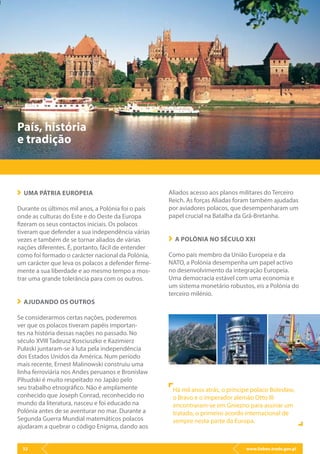 www.lisbon.trade.gov.pl32
País, história
e tradição
UMA PÁTRIA EUROPEIA
Durante os últimos mil anos, a Polónia foi o país
onde as culturas do Este e do Oeste da Europa
fizeram os seus contactos iniciais. Os polacos
tiveram que defender a sua independência várias
vezes e também de se tornar aliados de várias
nações diferentes. É, portanto, fácil de entender
como foi formado o carácter nacional da Polónia,
um carácter que leva os polacos a defender firme-
mente a sua liberdade e ao mesmo tempo a mos-
trar uma grande tolerância para com os outros.
AJUDANDO OS OUTROS
Se considerarmos certas nações, poderemos
ver que os polacos tiveram papéis importan-
tes na história dessas nações no passado. No
século XVIII Tadeusz Kosciuszko e Kazimierz
Pułaski juntaram-se à luta pela independência
dos Estados Unidos da América. Num período
mais recente, Ernest Malinowski construiu uma
linha ferroviária nos Andes peruanos e Bronisław
Piłsudski é muito respeitado no Japão pelo
seu trabalho etnográfico. Não é amplamente
conhecido que Joseph Conrad, reconhecido no
mundo da literatura, nasceu e foi educado na
Polónia antes de se aventurar no mar. Durante a
Segunda Guerra Mundial matemáticos polacos
ajudaram a quebrar o código Enigma, dando aos
Aliados acesso aos planos militares do Terceiro
Reich. As forças Aliadas foram também ajudadas
por aviadores polacos, que desempenharam um
papel crucial na Batalha da Grã-Bretanha.
A POLÓNIA NO SÉCULO XXI
Como país membro da União Europeia e da
NATO, a Polónia desempenha um papel activo
no desenvolvimento da integração Europeia.
Uma democracia estável com uma economia e
um sistema monetário robustos, eis a Polónia do
terceiro milénio.
Há mil anos atrás, o príncipe polaco Bolesław,
o Bravo e o imperador alemão Otto III
encontraram-se em Gniezno para assinar um
tratado, o primeiro acordo internacional de
sempre nesta parte da Europa.
 