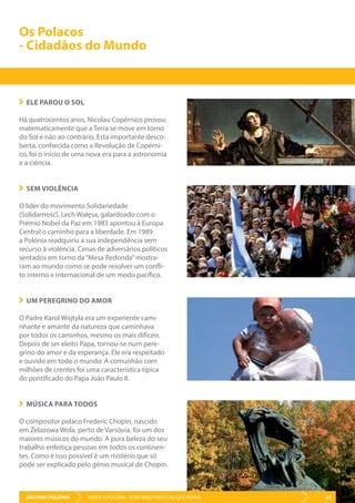 DESTINO: POLÓNIA 33VISITE A POLÓNIA - ESTÁ MAIS PERTO DO QUE PENSA
ELE PAROU O SOL
Há quatrocentos anos, Nicolau Copérnico provou
matematicamente que a Terra se move em torno
do Sol e não ao contrário. Esta importante desco-
berta, conhecida como a Revolução de Copérni-
co, foi o início de uma nova era para a astronomia
e a ciência.
SEM VIOLÊNCIA
O líder do movimento Solidariedade
(Solidarność), Lech Wałęsa, galardoado com o
Prémio Nobel da Paz em 1983 apontou à Europa
Central o caminho para a liberdade. Em 1989
a Polónia readquiriu a sua independência sem
recurso à violência. Cenas de adversários políticos
sentados em torno da“Mesa Redonda”mostra-
ram ao mundo como se pode resolver um confli-
to interno e internacional de um modo pacífico.
UM PEREGRINO DO AMOR
O Padre Karol Wojtyła era um experiente cami-
nhante e amante da natureza que caminhava
por todos os caminhos, mesmo os mais difíceis.
Depois de ser eleito Papa, tornou-se num pere-
grino do amor e da esperança. Ele era respeitado
e ouvido em todo o mundo. A comunhão com
milhões de crentes foi uma característica típica
do pontificado do Papa João Paulo II.
MÚSICA PARA TODOS
O compositor polaco Frederic Chopin, nascido
em Żelazowa Wola, perto de Varsóvia, foi um dos
maiores músicos do mundo. A pura beleza do seu
trabalho enfeitiça pessoas em todos os continen-
tes. Como é isso possível é um mistério que só
pode ser explicado pelo génio musical de Chopin.
Os Polacos
- Cidadãos do Mundo
DESTINO: POLÓNIA 33VISITE A POLÓNIA - ESTÁ MAIS PERTO DO QUE PENSA
 