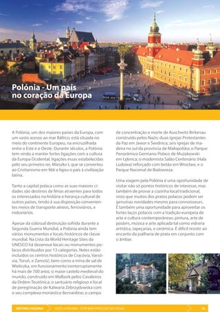 DESTINO: POLÓNIA 35VISITE A POLÓNIA - ESTÁ MAIS PERTO DO QUE PENSA
Polónia - Um país
no coração da Europa
A Polónia, um dos maiores países da Europa, com
um vasto acesso ao mar Báltico, está situada no
meio do continente Europeu, na encruzilhada
entre o Este e o Oeste. Durante séculos, a Polónia
tem vindo a manter fortes ligações com a cultura
da Europa Ocidental, ligações essas estabelecidas
pelo seu primeiro rei, Mieszko I, que se converteu
ao Cristianismo em 966 e ligou o país à civilização
latina.
Tanto a capital polaca como as suas maiores ci-
dades são destinos de férias atraentes para todos
os interessados na história e herança cultural de
outros países, tendo à sua disposição convenien-
tes meios de transporte aéreos, ferroviários, e
rodoviários.
Apesar da colossal destruição sofrida durante a
Segunda Guerra Mundial, a Polónia ainda tem
vários monumentos e locais históricos de classe
mundial. Na Lista da World Heritage Sites da
UNESCO há dezanove locais ou monumentos po-
lacos distribuídos por 13 categorias. Neles estão
incluídos os centros históricos de Cracóvia, Varsó-
via, Toruń, e Zamość; bem como a mina de sal de
Wieliczka, em funcionamento ininterruptamente
há mais de 700 anos; o maior castelo medieval do
mundo, construído em Malbork pelos Cavaleiros
da Ordem Teutónica; o santuário religioso e local
de peregrinação de Kalwaria Zebrzydowska com
o seu complexo monástico Bernardino; o campo
de concentração e morte de Auschwitz-Birkenau
construído pelos Nazis; duas igrejas Protestantes
da Paz em Jawor e Świdnica; seis igrejas de ma-
deira no sul da província de Małopolska; o Parque
Panorâmico Germano-Polaco de Mużakowski
em Łęknica; o modernista Salão Centenário (Hala
Ludowa) reforçado com betão em Wrocław; e o
Parque Nacional de Bialowieża.
Uma viagem pela Polónia é uma oportunidade de
visitar não só pontos históricos de interesse, mas
também de provar a cozinha local tradicional,
visto que muitos dos pratos polacos podem ser
genuínas novidades mesmo para connoisseurs.
É também uma oportunidade para aproveitar os
fortes laços polacos com a tradição europeia de
arte e cultura contemporâneas: pintura, arte de
posters, música e arte aplicada tal como vidraria
artística, tapeçarias, e cerâmica. É difícil resistir ao
encanto da joalharia de prata em conjunto com
o âmbar.
 