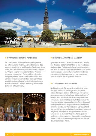 www.lisbon.trade.gov.pl36
Tradições religiosas
na Polónia
O PROGRESSO DE UM PEREGRINO
Os santuários Católicos Romanos são pontos
de referência na Polónia. A grande maioria dos
peregrinos dirige-se ao Mosteiro Paulino de Jasna
Góra, em Czestochowa, para ver o ícone sagrado
da Virgem Negra, venerada tanto na Polónia
como no estrangeiro. Os seguidores de outras
religiões podem visitar os seus santuários em
vários outros locais em todo o país: Os Ortodo-
xos Orientais em Grabarka; os Protestantes em
Karpacz, Wisla, e Cieszyn; e os Muçulmanos em
Bohoniki e Kruszyniany.
IGREJAS TALHADAS EM MADEIRA
Igrejas de madeira Católicas Romanas e Ortodo-
xas de Leste podem encontrar-se nas regiões de
Malopolska e Podkarpacie (sopé dos Cárpatos) e
em muitas aldeias e pequenas cidades. São exem-
plos únicos de arquitectura rural em madeira e
encantam os visitantes com as suas graciosas
formas e belas decorações no interior.
COLORIDAS E MISTERIOSAS
No Domingo de Ramos, antes da Páscoa, uma
invulgar procissão tem lugar em Lyse, uma
aldeia da região polaca de Kurpie, e em Lipnica
Murowana, perto de Bochnia. Várias“palmeiras”
de Páscoa com 25 metros de altura podem ser
avistadas a planar sobre as multidões. Feitas de
vime e madeira, e decoradas com flores de papel,
estas palmeiras são delgadas mas surpreenden-
temente sólidas. As Procissões de Corpus Christi
são também representativas de antigos costumes
religiosos e folclóricos. As que se realizam em
Lowicz são as mais conhecidas. As roupas das
mulheres exibem as cores das quatro estações do
ano e a procissão, em conjunto, parece o desfile
de um campo de flores.
 