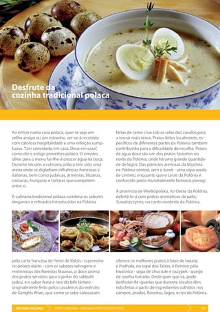 DESTINO: POLÓNIA 37VISITE A POLÓNIA - ESTÁ MAIS PERTO DO QUE PENSA
Desfrute da
cozinha tradicional polaca
Ao entrar numa casa polaca, quer se seja um
velho amigo ou um estranho, ser-se-á recebido
com calorosa hospitalidade e uma refeição sump-
tuosa.“Um convidado em casa, Deus em casa”,
como diz o antigo provérbio polaco. O simples
olhar para o menu far-lhe-á crescer água na boca.
Durante séculos a culinária polaca tem sido uma
arena onde se digladiam influências francesas e
italianas, bem como judaicas, arménias, lituanas,
cossacas, húngaras e tártaras que competem
entre si.
A culinária tradicional polaca combina os sabores
elegantes e refinados introduzidos na Polónia
pela corte francesa de Henri de Valois - o primeiro
rei polaco eleito - com os sabores selvagens e
misteriosos das florestas lituanas, o doce aroma
dos pratos servidos para o jantar do sabbath
judeu, e o sabor feroz e raro do bife tártaro -
originalmente feito pelos cavaleiros do exército
de Genghis Khan, que como se sabe colocavam
fatias de carne crua sob as selas dos cavalos para
a tornar mais tenra. Pratos feitos localmente, es-
pecíficos de diferentes partes da Polónia também
contribuirão para a dificuldade da escolha. Peixes
de água doce são um dos pratos favoritos no
norte da Polónia, onde há uma grande quantida-
de de lagos. Das planícies arenosas da Mazóvia
na Polónia central, vem o żurek - uma sopa azeda
de centeio, enquanto que o Leste da Polónia é
conhecido pelos mundialmente famosos pierogi.
A província de Wielkopolska, no Oeste da Polónia,
deleitá-lo-á com pratos aromáticos de pato;
Suwalszczyzna, no canto nordeste da Polónia,
oferece os melhores pratos à base de batata;
e Podhale, no sopé dos Tatras, é famoso pela
kwaśnica - sopa de chucrute e oscypek - queijo
de ovelha fumado. Onde quer que vá, pode
desfrutar de iguarias que durante séculos têm
sido feitas a partir de ingredientes colhidos nos
campos, prados, florestas, lagos, e rios da Polónia.
 