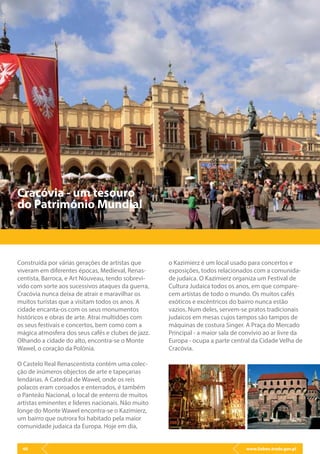 www.lisbon.trade.gov.pl40
Cracóvia - um tesouro
do Património Mundial
Construída por várias gerações de artistas que
viveram em diferentes épocas, Medieval, Renas-
centista, Barroca, e Art Nouveau, tendo sobrevi-
vido com sorte aos sucessivos ataques da guerra,
Cracóvia nunca deixa de atrair e maravilhar os
muitos turistas que a visitam todos os anos. A
cidade encanta-os com os seus monumentos
históricos e obras de arte. Atrai multidões com
os seus festivais e concertos, bem como com a
mágica atmosfera dos seus cafés e clubes de jazz.
Olhando a cidade do alto, encontra-se o Monte
Wawel, o coração da Polónia.
O Castelo Real Renascentista contém uma colec-
ção de inúmeros objectos de arte e tapeçarias
lendárias. A Catedral de Wawel, onde os reis
polacos eram coroados e enterrados, é também
o Panteão Nacional, o local de enterro de muitos
artistas eminentes e líderes nacionais. Não muito
longe do Monte Wawel encontra-se o Kazimierz,
um bairro que outrora foi habitado pela maior
comunidade judaica da Europa. Hoje em dia,
o Kazimierz é um local usado para concertos e
exposições, todos relacionados com a comunida-
de judaica. O Kazimierz organiza um Festival de
Cultura Judaica todos os anos, em que compare-
cem artistas de todo o mundo. Os muitos cafés
exóticos e excêntricos do bairro nunca estão
vazios. Num deles, servem-se pratos tradicionais
judaicos em mesas cujos tampos são tampos de
máquinas de costura Singer. A Praça do Mercado
Principal - a maior sala de convívio ao ar livre da
Europa - ocupa a parte central da Cidade Velha de
Cracóvia.
 