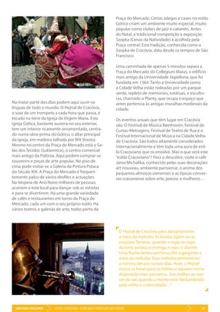 DESTINO: POLÓNIA 41VISITE A POLÓNIA - ESTÁ MAIS PERTO DO QUE PENSA
O Hejnał de Cracóvia pára abruptamente
a meio da melodia. As lendas ligam-no às
invasões Tártaras, quando o vigia no topo
da torre avistou o inimigo e soou o alarme.
Uma flecha tártara perfurou-lhe a garganta a
meio da melodia. Essa melodia permaneceu
a mesma até aos nossos dias. Hoje, o Hejnał
marca as horas para os foliões e aqueles numa
disposição mais pensativa. Soa melhor ao nas-
cer do sol, quando a mente está“deslumbrada
pelo vinho e a eternidade…”.
Praça do Mercado. Certas adegas e caves no estilo
Gótico criam um ambiente muito especial, muito
popular como clubes de jazz e cabarets. Antes
do Natal, a tradicional competição e exposição
Szopka (Cenas da Natividade) é acolhida pela
Praça central. Esta tradição, conhecida como a
Szopka de Cracóvia, data desde os tempos de São
Francisco.
Uma caminhada de apenas 5 minutos separa a
Praça do Mercado do Collegium Maius, o edifício
mais antigo da Universidade Jagiellona, que foi
fundada em 1364. Tanto a Universidade como
a Cidade Velha estão rodeadas por um parque
verde, repleto de memoriais, estátuas, e escultu-
ras, chamado o Planty, que ocupa o espaço que
antes pertencia às antigas muralhas medievais da
cidade.
Os eventos anuais que têm lugar em Cracóvia
são: O Festival de Música Beethoven, Festival de
Curtas-Metragens, Festival de Teatro de Rua e o
Festival Internacional de Música na Cidade Velha
de Cracóvia. São todos altamente considerados
internacionalmente e têm toda uma aura de esti-
lo Cracoviano que os envolve. Mas o que será este
“estilo Cracoviano”? Para o descobrir, visite o café
Jama Michalika, conhecido pelas suas decorações
art nouveau, ambiente parisiense, o aroma dos
pequenos-almoços vienenses e as típicas conver-
sas cracovianas sobre arte, poesia, e mulheres…
Na maior parte dos dias podem aqui ouvir-se
línguas de todo o mundo. O Hejnał de Cracóvia,
o soar de um trompete a cada hora que passa, é
tocado na torre da Igreja da Virgem Maria. Esta
igreja Gótica, bastante austera no seu exterior,
tem um interior ricamente ornamentado, centra-
do numa obra-prima do Gótico, o altar principal
da igreja, em madeira talhada por Wit Stwosz.
Mesmo no centro da Praça do Mercado está o Sa-
lão dos Tecidos (Sukiennice), o centro comercial
mais antigo da Polónia. Aqui podem comprar-se
souvenirs e peças de arte popular. No piso de
cima pode visitar-se a Galeria da Pintura Polaca
do Século XIX. A Praça do Mercado é frequen-
temente palco de vários desfiles e actuações.
Na Véspera de Ano Novo milhares de pessoas
acorrem a este local para dançar sob as estrelas
e para se divertirem. Há uma grande variedade
de cafés e restaurantes em torno da Praça do
Mercado, cada um com o seu próprio estilo. Há
vários teatros e galerias de arte, todos perto da
 