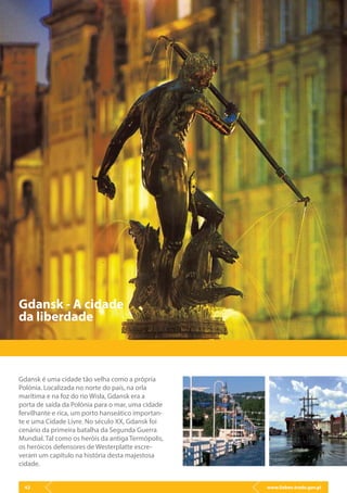 www.lisbon.trade.gov.pl42
Gdansk é uma cidade tão velha como a própria
Polónia. Localizada no norte do país, na orla
marítima e na foz do rio Wisła, Gdansk era a
porta de saída da Polónia para o mar, uma cidade
fervilhante e rica, um porto hanseático importan-
te e uma Cidade Livre. No século XX, Gdansk foi
cenário da primeira batalha da Segunda Guerra
Mundial. Tal como os heróis da antiga Termópolis,
os heróicos defensores de Westerplatte escre-
veram um capítulo na história desta majestosa
cidade.
Gdansk - A cidade
da liberdade
 