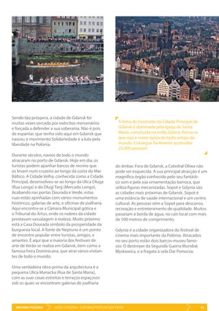 DESTINO: POLÓNIA 43VISITE A POLÓNIA - ESTÁ MAIS PERTO DO QUE PENSA
Sendo tão próspera, a cidade de Gdansk foi
muitas vezes cercada por exércitos mercenários
e forçada a defender a sua soberania. Não é pois
de espantar, que tenha sido aqui em Gdansk que
nasceu o movimento Solidariedade e a luta pela
liberdade na Polónia.
Durante séculos, navios de todo o mundo
atracaram no porto de Gdansk. Hoje em dia, os
turistas podem apanhar barcos de recreio que
os levam num cruzeiro ao longo da costa do Mar
Báltico. A Cidade Velha, conhecida como a Cidade
Principal, desenvolveu-se ao longo da Ulica Długa
(Rua Longa) e do Długi Targ (Mercado Longo).
Acabando nas portas Dourada e Verde, estas
ruas estão apinhadas com vários monumentos
históricos, galerias de arte, e oficinas de joalharia.
Aqui encontra-se a Câmara Municipal gótica e
o Tribunal do Artus, onde os nobres da cidade
prestavam vassalagem à realeza. Muito próximo
está a Casa Dourada símbolo da prosperidade da
burguesia local. A fonte de Neptuno é um ponto
de encontro popular entre turistas, amigos, e
amantes. É aqui que a maioria dos festivais de
arte de Verão se realiza em Gdansk, bem como a
famosa Feira Dominicana, que atrai vários visitan-
tes de todo o mundo.
Uma verdadeira obra-prima da arquitectura é a
pequena Ulica Mariacka (Rua de Santa Maria),
com as suas casas estreitas e terraços espaçosos
sob os quais se encontram galerias de joalharia
do âmbar. Fora de Gdansk, a Catedral Oliwa não
pode ser esquecida. A sua principal atracção é um
magnífico órgão conhecido pelo seu fantásti-
co som e pela sua ornamentação barroca, que
utiliza figuras mecanizadas. Sopot e Gdynia são
as cidades mais próximas de Gdansk. Sopot é
uma estância de saúde internacional e um centro
cultural. As pessoas vêm a Sopot para descanso,
recreação e entretenimento de qualidade. Muitos
passeiam à borda de água, no cais local com mais
de 500 metros de comprimento.
Gdynia é a cidade organizadora do festival de
cinema mais importante da Polónia. Atracados
no seu porto estão dois barcos-museu famo-
sos: O destroyer da Segunda Guerra Mundial,
Błyskawica, e a fragata à vela Dar Pomorza.
A linha do horizonte da Cidade Principal de
Gdansk é dominada pela Igreja de Santa
Maria, construída no estilo Gótico. Pensa-se
que seja a maior igreja de tijolo antigo do
mundo. Consegue facilmente acomodar
25.000 pessoas!
 