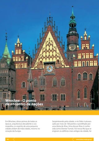 www.lisbon.trade.gov.pl46
Em Wrocław, obras-primas de todas as
épocas, arquitectura decadente e cos-
mopolita, e o espírito de uma pequena
cidade andam de mãos dadas, mesmo no
coração da Europa.
Wrocław - O ponto
de encontro de nações
Serpenteando pela cidade, o rio Oder é atraves-
sado por mais de 100 pontes e pontilhado por
uma dúzia de ilhas. Uma dessas ilhas é conhe-
cida como Ostrów Tumski. Foi nessa ilha que se
erigiram os edifícios mais antigos da cidade, há
 