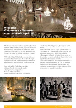 www.lisbon.trade.gov.pl48
A Natureza criou o sal-rocha e os cristais de sal e o
Homem talhou-os em galerias, capelas, esculturas
e candelabros, para formar esta brilhante obra
de arte, ao nível das grandes criações feitas pelo
Homem ao longo da história em todo o mundo.
A Mina de Sal de Wieliczka também contém um
excepcional e único museu de história da explo-
ração mineira, com exemplos de instrumentos e
equipamentos desde o século XIII ao século XX.
A mina de sal de Wieliczka, resumida:
Idade: Mais de 800 anos de idade.
Comprimento das galerias:
Mais de 300 quilómetros.
Percurso Turístico: Mais de 2000 metros.
Wieliczka
O Homem e a Natureza
criam uma obra-prima
Visitantes: 700.000 por ano, de todos os conti-
nentes.
Características Únicas: Lagos subterrâneos; câ-
maras e poços, capelas e esculturas talhadas em
sal-gema; passagens e pontes de madeira.
Destaques: A Capela da Beata Kinga, santa pa-
droeira dos mineiros, talhada à mão directamente
a partir do sal sólido das paredes.
Cidade Subterrânea: em vários níveis da mina e
em profundidades entre os 60 e os 100 metros.
A cidade tem um sanatório para repouso, um
posto dos correios, um cinema, restaurante, loja
de souvenirs e salas de concertos.
 