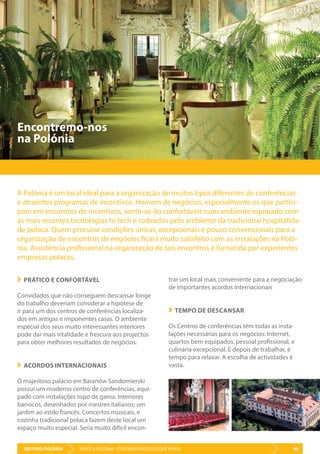 DESTINO: POLÓNIA 49VISITE A POLÓNIA - ESTÁ MAIS PERTO DO QUE PENSA
trar um local mais conveniente para a negociação
de importantes acordos internacionais
TEMPO DE DESCANSAR
Os Centros de conferências têm todas as insta-
lações necessárias para os negócios: Internet,
quartos bem equipados, pessoal profissional, e
culinária excepcional. E depois de trabalhar, é
tempo para relaxar. A escolha de actividades é
vasta.
PRÁTICO E CONFORTÁVEL
Convidados que não conseguem descansar longe
do trabalho deveriam considerar a hipótese de
ir para um dos centros de conferências localiza-
dos em antigas e imponentes casas. O ambiente
especial dos seus muito interessantes interiores
pode dar mais vitalidade e frescura aos projectos
para obter melhores resultados de negócios.
ACORDOS INTERNACIONAIS
O majestoso palácio em Baranów Sandomierski
possui um moderno centro de conferências, equi-
pado com instalações topo de gama. Interiores
barrocos, desenhados por mestres italianos; um
jardim ao estilo francês. Concertos musicais, e
cozinha tradicional polaca fazem deste local um
espaço muito especial. Seria muito difícil encon-
Encontremo-nos
na Polónia
A Polónia é um local ideal para a organização de muitos tipos diferentes de conferências
e atraentes programas de incentivos. Homem de negócios, especialmente os que partici-
pam em encontros de incentivos, sentir-se-ão confortáveis num ambiente equipado com
as mais recentes tecnologias hi-tech e rodeados pelo ambiente da tradicional hospitalida-
de polaca. Quem procurar condições únicas, excepcionais e pouco convencionais para a
organização de encontros de negócios ficará muito satisfeito com as instalações na Poló-
nia. Assistência profissional na organização de tais encontros é fornecida por experientes
empresas polacas.
 