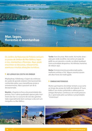 www.lisbon.trade.gov.pl50
Os Jardins da Natureza da Polónia incluem
as praias de âmbar do Mar Báltico, lagos
e rios, montanhas e florestas. Aqui, pode
encontrar-se descanso, relaxamento,
aventura e muitas atracções turísticas.
AO LONGO DA COSTA DO ÂMBAR
Międzydroje, Kołobrzeg e Sopot são estâncias
de saúde de grande estatuto internacional.São
conhecidas pelas suas maravilhosas praias e
entretenimento. Não é possível sair de lá
decepcionado.
Manhã: a fragrância fresca da proximidade dos
pinhais. Paz e calma quebradas apenas pelo mur-
múrio do mar e o sussurro do voo das gaivotas.
Sabe especialmente bem começar o dia com um
mergulho no Mar Báltico.
Mar, lagos,
florestas e montanhas
Tarde: hora da praia. Mais tarde, há muitas atrac-
ções por onde escolher, tais como um jogo de
golfe ou um passeio a cavalo, ou talvez qualquer
outra actividade desportiva. Há infinitas maneiras
de relaxar aqui.
Noite: Entretenimento providenciado pelos
melhores artistas e DJs. Alguns eventos duram
até altas horas da madrugada.
ÂMBAR MISTERIOSO
Muitos garimpeiros de âmbar tentam a sua sorte
ao longo das praias do Golfo de Gdansk. O“ouro
báltico”era muito conhecido e valioso para os
antigos Romanos. Continua a ser muito procura-
do, e apreciado pela sua beleza e propriedades
“misteriosas”.
 