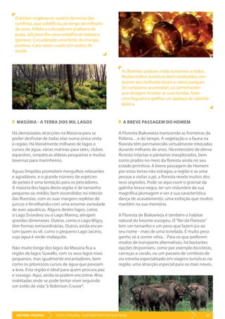 DESTINO: POLÓNIA 51VISITE A POLÓNIA - ESTÁ MAIS PERTO DO QUE PENSA
MASÚRIA - A TERRA DOS MIL LAGOS
Há demasiadas atracções na Masúria para se
poder desfrutar de todas elas numa única visita
à região. Há literalmente milhares de lagos e
cursos de água, várias marinas para iates, clubes
equestres, simpáticas aldeias pesqueiras e muitas
tavernas para marinheiros.
Águas límpidas prometem mergulhos relaxantes
e agradáveis, e o grande número de espécies
de peixes é uma tentação para os pescadores.
A maioria dos lagos desta região é de tamanho
pequeno ou médio, bem escondidos no interior
das florestas, com as suas margens repletas de
juncos e fervilhando com uma enorme variedade
de aves aquáticas. Alguns destes lagos, como
o Lago Śniardwy ou o Lago Mamry, atingem
grandes dimensões. Outros, como o Lago Wigry,
têm formas extraordinárias. Outros ainda encan-
tam quem os vê, como o pequeno Lago Jaczno,
cuja água é verde-malaquite.
Não muito longe dos lagos da Masúria fica a
região de lagos Suwałki, com os seus lagos mais
pequenos, mas igualmente encantadores, bem
como os pitorescos cursos de água que povoam
a área. Esta região é ideal para quem procura paz
e sossego. Aqui, ainda se podem encontrar ilhas
inabitadas onde se pode tentar viver seguindo
um estilo de vida“à Robinson Crusoe”.
A BREVE PASSAGEM DO HOMEM
A Floresta Białowieża transcende as fronteiras da
Polónia…e do tempo. A vegetação e a fauna na
floresta têm permanecido virtualmente intocadas
durante milhares de anos. Há extensões de densa
floresta intactas e pântanos inexplorados, bem
como prados no meio da floresta ainda no seu
estado primitivo. A breve passagem do Homem
por estas terras não estragou a região e se uma
pessoa a visitar a pé, a floresta revela muitos dos
seus segredos. Pode-se aqui ouvir o grasnar da
galinha-brava negra, ter um vislumbre da sua
magnífica plumagem e ver a sua característica
dança de acasalamento, uma exibição que muitos
mantêm na sua memória.
A Floresta de Białowieża é também o habitat
natural do bisonte europeu. O“Rei da Floresta”
tem um tamanho e um peso que fazem jus ao
seu nome - mais de uma tonelada. É muito peso
ganho só a comer relva…Para os que preferem
modos de transporte alternativos, há bastantes
opções disponíveis, como por exemplo bicicletas,
carroças a cavalo, ou um passeio de comboio de
via estreita especializado em viagens turísticas na
região, uma atracção especial para os mais novos.
O âmbar originou-se a partir da resina das
coníferas, que solidificou ao longo de milhares
de anos. Polido e colocado em joalharia de
prata, adiciona-lhe uma centelha de beleza e
glamour. Considerado uma fonte de energia
positiva, é por vezes usado por razões de
saúde.
As florestas polacas estão acessíveis a todos.
Muitos trilhos turísticos bem sinalizados con-
duzem aos melhores locais e vários parques
de campismo acomodam os caminhantes
que desejam montar as suas tendas, fazer
uma fogueira e grelhar um pedaço de salsicha
polaca.
 