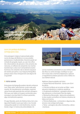 DESTINO: POLÓNIA 53VISITE A POLÓNIA - ESTÁ MAIS PERTO DO QUE PENSA
Leve um pedaço de Biebrza
consigo para casa.
Uma paisagem mágica é apresentada pelos
cursos de água de Biebrza e os seus prados
pantanosos e multicoloridos. Esta terra pode ser
visitada de jangada, kayak, ou a pé. Aos olhos
dos observadores de pássaros e dos amantes da
natureza, os reflexos do sol poente nos riachos
transformam a área num extraordinário teatro
luminoso. Os visitantes não se devem esquecer
de manter por perto a sua máquina fotográfica
porque estas vistas inesquecíveis são dignas de
se guardar!
FOTO-SAFARI
Entusiastas de fotografia podem decidir embarcar
num“foto-safari”pela floresta, muito cedo pela
manhã. Ali, devidamente camuflados, esperam
várias horas pela aparição dos animais selvagens.
Têm que usar todos os truques conhecidos para
conseguir uma boa foto! E se forem pacientes
algo normalmente aparece.
O Lago Sławskie, perto de Zielona Góra, tem uma
água tão límpida e pura que todo o seu mundo
subaquático pode ser visto facilmente, mesmo
tendo o lago 12 metros de profundidade. Os
Divirta-se na Polónia -
atractividades
corvos-marinhos constroem os seus ninhos numa
das ilhas no centro do lago. Certifique-se que
tem muito rolo e memória digital para capturar
a magnificência destes pássaros raros e belos no
seu habitat natural.
Melhores Oportunidades de Fotos:
Parque Nacional Slowinski - dunas com 50 m
de altura.
A foz do rio Warta ao se juntar ao Oder - raros
pássaros migratórios e espécies aquáticas.
Os pântanos de Biebrza - paisagem pitoresca
dos pântanos e a fascinante flora da região.
Montanhas Bieszczady - época de acasalamen-
to dos veados vermelhos no Outono, alcateias de
lobos no Inverno.
Floresta Białowieża - os bisontes e algumas das
árvores mais antigas da Europa.
Tatras - paisagens das altas montanhas, cabras-
-montesas.
 