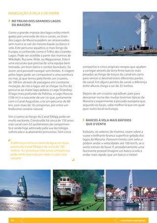 www.lisbon.trade.gov.pl54
NAVEGAÇÃO À VELA E DE KAYAK
NO TRILHO DOS GRANDES LAGOS
DA MASÚRIA
Como a grande maioria dos lagos estão interli-
gados por uma rede de rios e canais, os Gran-
des Lagos da Masúria podem ser atravessados
sem nunca se sair do mesmo kayak ou barco à
vela. Este percurso aquático, o mais longo da
Europa, é conhecido como o Trilho dos Grandes
Lagos. Pode ser acedido a partir das marinas de
Mikołajki, Ruciane, Nida, ou Węgorzewo. Esta é
uma excursão que precisa de uma equipa bem
treinada, um bom barco e ventos favoráveis. Só
assim será possível navegar sem limites. A viagem
pelos lagos pode ser comparável a uma aventura
no mar, já que temos pela frente um cruzeiro,
de 100 km através de paisagens em constante
mutação, de rios e lagos até se chegar no fim do
percurso ao maior lago polaco, o Lago Śniardwy.
O lago mais profundo da Polónia, o Lago Hancza
(108 m) é a nascente de um rio que, juntamente
com o Canal Augustów, cria um percurso de 80
km, com mais de 18 comportas, por entre um
lindíssimo cenário natural.
Um cruzeiro ao longo do Canal Elbląg pode ser
muito excitante. Construído há cerca de 150 anos,
este canal com 62 quilómetros de comprimen-
to é ainda hoje admirado pela sua tecnologia
sofisticada e acabamento primoroso. Tem cinco
comportas e cinco originais rampas que ajudam
a carregar através da terra firme barcos mais
pesados ao longo de troços do canal em carris
para vencer o desnível entre diferentes partes
do canal. Em alguns pontos do canal, a diferença
entre alturas chega a ser de 25 metros.
Depois de um cruzeiro agradável, pare para
descansar numa das muitas tavernas típicas da
Masúria e experimente a pescada europeia que,
segundo os locais, sabe melhor lá que em qual-
quer outro local na Europa.
BARCOS À VELA MAIS RÁPIDOS
QUE O VENTO
Iceboats, os veleiros de inverno, voam sobre a
suave e brilhante branca superfície gelada dos
lagos da Masúria. Parecem trenós com velas e
podem andar a velocidades até 100 km/h, se o
vento estiver de favor. É verdadeiramente uma
fascinante proeza! Imagine um barco à vela a
andar mais rápido que um barco a motor!
A diferença entre os níveis da água nas duas
pontas do Canal Elbląg é de cerca de 100
metros. Ao atravessar este canal, uma pessoa
pode sentir que está por vezes a subir uma
cascata!
 