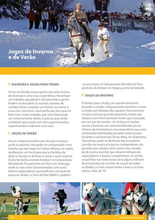 www.lisbon.trade.gov.pl56
DIVERSÃO E JOGOS PARA TODOS
Férias em família numa quinta são uma mistura
de diversão e uma nova experiência. Há sempre
um trabalho agradável e útil para toda a gente.
Podem-se descobrir as receitas secretas da
culinária local, conduzir um tractor, ou cortar a
erva com uma foice, uma tarefa que tem que ser
feita com muito cuidado, pois uma foice pode
ser extremamente afiada. E para os que ainda
acreditam que o leite vem dos supermercados,
experimentem ordenhar uma vaca.
JOGOS DE VERÃO
Há um antigo provérbio que diz que a música
junta as pessoas. Isto pode ser comprovado num
evento que tem lugar em Dobre Miasto, na região
da Masúria, um local para que as famílias de
todo o mundo se divirtam a tocar e ouvir música!
Outro fantástico evento familiar é o Campeonato
Mundial de Prospectores de Ouro em Złotoryja,
onde as ruas estão“pavimentadas com ouro”.
Outros exploradores, que prefiram a emoção de
procurar âmbar, o“ouro do Mar Báltico”, podem--
Jogos de Inverno
e de Verão
-se encontrar no Campeonato Mundial de Pros-
pectores de Âmbar em Stegna, perto de Gdansk.
JOGOS DE INVERNO
O tempo para o Kulig, um passeio de trenós
puxados a cavalo, chega quando sentimos a neve
a estalar por debaixo dos sapatos. Esta aventura
na neve começa quando pequenos trenós são
atados a um trenó bastante maior, que é puxado
por um par de cavalos. Um Kulig com tochas
acesas a iluminar um caminho ladeado por pi-
nheiros da montanha é uma experiência que será
certamente relembrada durante muito tempo.
Durante o carnaval das Terras Altas, em Bukowina
Tatrzańska, pode-se desfrutar das kumoterki,
corridas de esquis em que os competidores são
puxados por cavalos, bem como uma varieda-
de de outros eventos que atraem milhares de
espectadores e bravos competidores. A corrida
anual Piast nas Karkonosze atrai alguns milhares
de entusiastas de corridas de esquis de todas
as idades, os mais novos tendo 3 anos e os mais
velhos, mais de 70.
www.lisbon.trade.gov.pl56
 