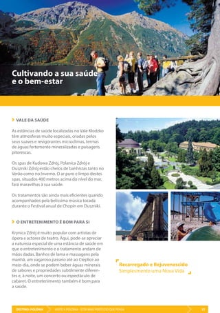 DESTINO: POLÓNIA 57VISITE A POLÓNIA - ESTÁ MAIS PERTO DO QUE PENSA
Cultivando a sua saúde
e o bem-estar
VALE DA SAÚDE
As estâncias de saúde localizadas no Vale Kłodzko
têm atmosferas muito especiais, criadas pelos
seus suaves e revigorantes microclimas, termas
de águas fortemente mineralizadas e paisagens
pitorescas.
Os spas de Kudowa Zdrój, Polanica Zdrój e
Duszniki Zdrój estão cheios de banhistas tanto no
Verão como no Inverno. O ar puro e limpo destes
spas, situados 400 metros acima do nível do mar,
fará maravilhas à sua saúde.
Os tratamentos são ainda mais eficientes quando
acompanhados pela belíssima música tocada
durante o Festival anual de Chopin em Duszniki.
O ENTRETENIMENTO É BOM PARA SI
Krynica Zdrój é muito popular com artistas de
ópera e actores de teatro. Aqui, pode-se apreciar
a natureza especial de uma estância de saúde em
que o entretenimento e o tratamento andam de
mãos dadas. Banhos de lama e massagens pela
manhã, um vagaroso passeio até ao Cieplice ao
meio-dia, onde se podem beber águas minerais
de sabores e propriedades subtilmente diferen-
tes e, à noite, um concerto ou espectáculo de
cabaret. O entretenimento também é bom para
a saúde.
Recarregado e Rejuvenescido
Simplesmente uma Nova Vida
 