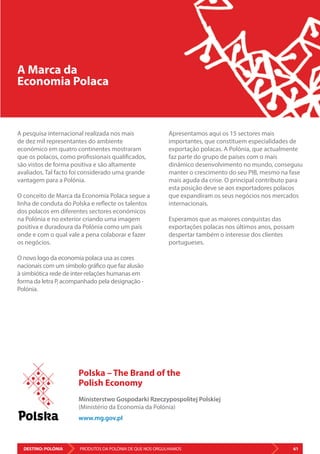 DESTINO: POLÓNIA 61PRODUTOS DA POLÓNIA DE QUE NOS ORGULHAMOS
A Marca da
Economia Polaca
A pesquisa internacional realizada nos mais
de dez mil representantes do ambiente
económico em quatro continentes mostraram
que os polacos, como profissionais qualificados,
são vistos de forma positiva e são altamente
avaliados. Tal facto foi considerado uma grande
vantagem para a Polónia.
O conceito de Marca da Economia Polaca segue a
linha de conduta do Polska e reflecte os talentos
dos polacos em diferentes sectores económicos
na Polónia e no exterior criando uma imagem
positiva e duradoura da Polónia como um país
onde e com o qual vale a pena colaborar e fazer
os negócios.
O novo logo da economia polaca usa as cores
nacionais com um símbolo gráfico que faz alusão
à simbiótica rede de inter-relações humanas em
forma da letra P, acompanhado pela designação -
Polónia.
Apresentamos aqui os 15 sectores mais
importantes, que constituem especialidades de
exportação polacas. A Polónia, que actualmente
faz parte do grupo de países com o mais
dinâmico desenvolvimento no mundo, conseguiu
manter o crescimento do seu PIB, mesmo na fase
mais aguda da crise. O principal contributo para
esta posição deve se aos exportadores polacos
que expandiram os seus negócios nos mercados
internacionais.
Esperamos que as maiores conquistas das
exportações polacas nos últimos anos, possam
despertar também o interesse dos clientes
portugueses.
Polska – The Brand of the
Polish Economy
Ministerstwo Gospodarki Rzeczypospolitej Polskiej
(Ministério da Economia da Polónia)
www.mg.gov.pl
 