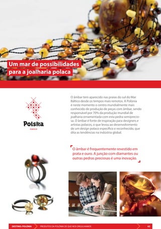DESTINO: POLÓNIA 63PRODUTOS DA POLÓNIA DE QUE NOS ORGULHAMOS
O âmbar tem aparecido nas praias do sul do Mar
Báltico desde os tempos mais remotos. A Polónia
é neste momento o centro mundialmente mais
conhecido de produção de peças com âmbar, sendo
responsável por 70% da produção mundial de
joalharia ornamentada com esta pedra semiprecio-
sa. O âmbar é fonte de inspiração para designers e
artistas polacos, o que levou ao desenvolvimento
de um design polaco específico e reconhecido, que
dita as tendências na indústria global.
O âmbar é frequentemente revestido em
prata e ouro. A junção com diamantes ou
outras pedras preciosas é uma inovação.
Um mar de possibilidades
para a joalharia polaca
Â M BA R
 