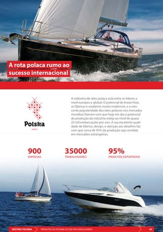 DESTINO: POLÓNIA 65PRODUTOS DA POLÓNIA DE QUE NOS ORGULHAMOS
900
EMPRESAS
35000
TRABALHADORES
95%
PRODUTOS EXPORTADOS
A indústria de iates polaca está entre as líderes a
nível europeu e global. O potencial de know-how,
as fábricas e estaleiros muito modernos, e a cres-
cente popularidade dos iates polacos nos mercados
mundiais fizeram com que hoje em dia o potencial
de produção da indústria esteja ao nível de quase
22 mil embarcações por ano. A sua excelente quali-
dade de fabrico, design, e atenção aos detalhes faz
com que cerca de 95% da produção seja vendida
em mercados estrangeiros.
A rota polaca rumo ao
sucesso internacional
DESTINO: POLÓNIA 65PRODUTOS DA POLÓNIA DE QUE NOS ORGULHAMOS
I AT E S
 