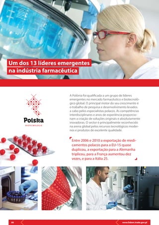 www.lisbon.trade.gov.pl66
A Polónia foi qualificada a um grupo de líderes
emergentes no mercado farmacêutico e biotecnoló-
gico global. O principal motor do seu crescimento é
o trabalho de pesquisa e desenvolvimento levados
a cabo pelos especialistas polacos. As competências
interdisciplinares e anos de experiência proporcio-
nam a criação de soluções originais e absolutamente
inovadoras. O sector é principalmente reconhecido
na arena global pelos recursos tecnológicos moder-
nos e produtos de excelente qualidade.
Um dos 13 líderes emergentes
na indústria farmacêutica
Entre 2006 e 2010 a exportação de medi-
camentos polacos para a EU-15 quase
duplicou, a exportação para a Alemanha
triplicou, para a França aumentou dez
vezes, e para a Itália 25.
B I OT E C N O LO G I A
 