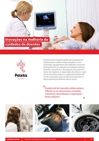 DESTINO: POLÓNIA 67PRODUTOS DA POLÓNIA DE QUE NOS ORGULHAMOS
O potencial da indústria polaca de produção de
equipamentos médicos especializados e mais
avançados equipamentos de medições é baseado
principalmente em soluções tecnológicas polacas,
patentes inovadoras, e descobertas no campo do
sector da medicina. A capacidade de utilizar o vasto
acervo científico polaco e a aplicação interdiscipli-
nar de numerosas áreas académicas determina o
desenvolvimento dinâmico deste sector.
Inovações na melhoria de
cuidados de doentes
O potencial do mercado médico polaco
reflecte-se no crescimento constante
e dinâmico da produção e exportação
desta indústria.
M E D I C I N A
 