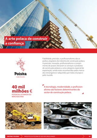 DESTINO: POLÓNIA 69PRODUTOS DA POLÓNIA DE QUE NOS ORGULHAMOS
A arte polaca de construir
a confiança
Fiabilidade, precisão, e profissionalismo são as
pedras angulares da indústria de construção polaca.
A precisão, inovação, profissionalismo e cumpri-
mento de prazos elevaram os serviços e produtos
de construção polacos a uma categoria especial de
exportação, sendo estes reconhecidos pelos merca-
dos estrangeiros e adquiridos por toda a Europa e
pelo mundo.
A tecnologia, modernidade, e profission-
alismo são factores determinantes do
sector de construção polaco.
40 mil
milhões €
POTENCIAL ESTIMADO DO
MERCADO/ANO
C O N S T R U Ç Ã O
 
