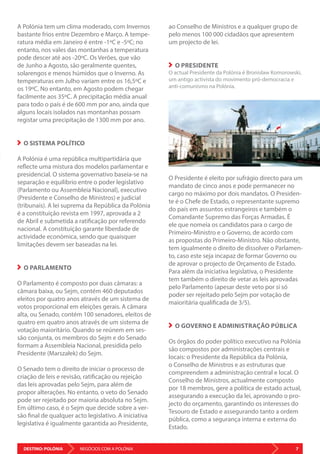 DESTINO: POLÓNIA 7NEGÓCIOS COM A POLÓNIA
A Polónia tem um clima moderado, com Invernos
bastante frios entre Dezembro e Março. A tempe-
ratura média em Janeiro é entre -1ºC e -5ºC; no
entanto, nos vales das montanhas a temperatura
pode descer até aos -20ºC. Os Verões, que vão
de Junho a Agosto, são geralmente quentes,
solarengos e menos húmidos que o Inverno. As
temperaturas em Julho variam entre os 16,5ºC e
os 19ºC. No entanto, em Agosto podem chegar
facilmente aos 35ºC. A precipitação média anual
para todo o país é de 600 mm por ano, ainda que
alguns locais isolados nas montanhas possam
registar uma precipitação de 1300 mm por ano.
O SISTEMA POLÍTICO
A Polónia é uma república multipartidária que
reflecte uma mistura dos modelos parlamentar e
presidencial. O sistema governativo baseia-se na
separação e equilíbrio entre o poder legislativo
(Parlamento ou Assembleia Nacional), executivo
(Presidente e Conselho de Ministros) e judicial
(tribunais). A lei suprema da República da Polónia
é a constituição revista em 1997, aprovada a 2
de Abril e submetida a ratificação por referendo
nacional. A constituição garante liberdade de
actividade económica, sendo que quaisquer
limitações devem ser baseadas na lei.
O PARLAMENTO
O Parlamento é composto por duas câmaras: a
câmara baixa, ou Sejm, contém 460 deputados
eleitos por quatro anos através de um sistema de
votos proporcional em eleições gerais. A câmara
alta, ou Senado, contém 100 senadores, eleitos de
quatro em quatro anos através de um sistema de
votação maioritário. Quando se reúnem em ses-
são conjunta, os membros do Sejm e do Senado
formam a Assembleia Nacional, presidida pelo
Presidente (Marszałek) do Sejm.
O Senado tem o direito de iniciar o processo de
criação de leis e revisão, ratificação ou rejeição
das leis aprovadas pelo Sejm, para além de
propor alterações. No entanto, o veto do Senado
pode ser rejeitado por maioria absoluta no Sejm.
Em último caso, é o Sejm que decide sobre a ver-
são final de qualquer acto legislativo. A iniciativa
legislativa é igualmente garantida ao Presidente,
ao Conselho de Ministros e a qualquer grupo de
pelo menos 100 000 cidadãos que apresentem
um projecto de lei.
O PRESIDENTE
O actual Presidente da Polónia é Bronisław Komorowski,
um antigo activista do movimento pró-democracia e
anti-comunismo na Polónia.
O Presidente é eleito por sufrágio directo para um
mandato de cinco anos e pode permanecer no
cargo no máximo por dois mandatos. O Presiden-
te é o Chefe de Estado, o representante supremo
do país em assuntos estrangeiros e também o
Comandante Supremo das Forças Armadas. É
ele que nomeia os candidatos para o cargo de
Primeiro-Ministro e o Governo, de acordo com
as propostas do Primeiro-Ministro. Não obstante,
tem igualmente o direito de dissolver o Parlamen-
to, caso este seja incapaz de formar Governo ou
de aprovar o projecto de Orçamento de Estado.
Para além da iniciativa legislativa, o Presidente
tem também o direito de vetar as leis aprovadas
pelo Parlamento (apesar deste veto por si só
poder ser rejeitado pelo Sejm por votação de
maioritária qualificada de 3/5).
O GOVERNO E ADMINISTRAÇÃO PÚBLICA
Os órgãos do poder político executivo na Polónia
são compostos por administrações centrais e
locais: o Presidente da República da Polónia,
o Conselho de Ministros e as estruturas que
compreendem a administração central e local. O
Conselho de Ministros, actualmente composto
por 18 membros, gere a política de estado actual,
assegurando a execução da lei, aprovando o pro-
jecto do orçamento, garantindo os interesses do
Tesouro de Estado e assegurando tanto a ordem
pública, como a segurança interna e externa do
Estado.
 