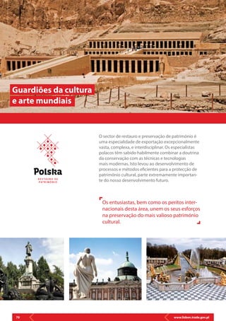 www.lisbon.trade.gov.pl70
O sector de restauro e preservação de património é
uma especialidade de exportação excepcionalmente
vasta, complexa, e interdisciplinar. Os especialistas
polacos têm sabido habilmente combinar a doutrina
da conservação com as técnicas e tecnologias
mais modernas. Isto levou ao desenvolvimento de
processos e métodos eficientes para a protecção de
património cultural, parte extremamente importan-
te do nosso desenvolvimento futuro.
Guardiões da cultura
e arte mundiais
Os entusiastas, bem como os peritos inter-
nacionais desta área, unem os seus esforços
na preservação do mais valioso património
cultural.
R E S T AU R O D E
P AT R I M Ó N I O
 