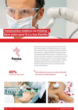 www.lisbon.trade.gov.pl74
O desenvolvimento excepcionalmente dinâmico
do turismo médico na Polónia baseia-se no mais
alto nível de serviços prestados, quadros médicos
experientes, e a disponibilidade de equipamento
especializado da última geração. A Polónia está a
tornar-se um líder europeu no mercado de turismo
médico devido ao número crescente de clínicas e
hospitais especializados; a uma excelente relação
qualidade/preço dos serviços prestados, e aos
elevados padrões de serviço no tratamento de
clientes estrangeiros.
Tratamentos médicos na Polónia –
bem-estar para Si e a Sua Família
60%
CLIENTES ESTRANGEIROS
200 milhões de euros é o valor estimado
do turismo médico polaco.
S AÚ D E
 