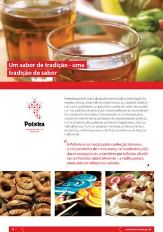 www.lisbon.trade.gov.pl76
O incomparável sabor da gastronomia polaca está ligado às
receitas únicas, altos valores nutricionais, ao carácter tradicio-
nal, e alta qualidade dos produtos confeccionados de acordo
com os padrões de produção e desenvolvimento sustentável.
O sucesso em mercados internacionais é confirmado pelo
crescente volume de exportações de especialidades polacas,
como produtos de padaria e pastelaria inigualáveis, charcu-
taria deliciosa, frutos e vegetais maduros, produtos lácteos
excelentes, saborosos sumos de fruta e produtos de doçaria
tradicional.
Um sabor de tradição - uma
tradição de sabor
A Polónia é conhecida pela confecção de exce-
lentes produtos de charcutaria, extraordinário pão,
doces excepcionais, e também por bebidas alcoóli-
cas conhecidas mundialmente – a vodka polaca,
produzida em diferentes sabores.
A L I M E N T AÇ Ã O E
B E B I D AS
 