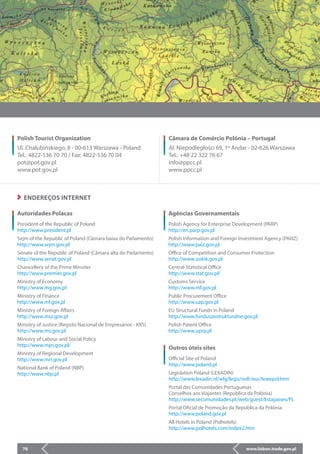 www.lisbon.trade.gov.pl78
Câmara de Comércio Polónia – Portugal
Al. Niepodległości 69, 1º Andar - 02-626 Warszawa
Tel.: +48 22 322 76 67
info@ppcc.pl
www.ppcc.pl
Polish Tourist Organization
Ul. Chałubińskiego, 8 - 00-613 Warszawa - Poland
Tel.: 4822-536 70 70 / Fax: 4822-536 70 04
pot@pot.gov.pl
www.pot.gov.pl
Autoridades Polacas
President of the Republic of Poland			
http://www.president.pl
Sejm of the Republic of Poland (Câmara baixa do Parlamento)
http://www.sejm.gov.pl
Senate of the Republic of Poland (Câmara alta do Parlamento)
http://www.senat.gov.pl
Chancellery of the Prime Minister			
http://www.premier.gov.pl
Ministry of Economy				
http://www.mg.gov.pl
Ministry of Finance				
http://www.mf.gov.pl
Ministry of Foreign Affairs			
http://www.msz.gov.pl
Ministry of Justice (Registo Nacional de Empresários - KRS)	
http://www.ms.gov.pl
Ministry of Labour and Social Policy			
http://www.mps.gov.pl/
Ministry of Regional Development			
http://www.mrr.gov.pl
National Bank of Poland (NBP)			
http://www.nbp.pl
Agências Governamentais
Polish Agency for Enterprise Development (PARP)		
http://en.parp.gov.pl
Polish Information and Foreign Investment Agency (PAIiIZ)
http://www.paiz.gov.pl
Office of Competition and Consumer Protection		
http://www.uokik.gov.pl
Central Statistical Office				
http://www.stat.gov.pl/
Customs Service				
http://www.mf.gov.pl
Public Procurement Office			
http://www.uzp.gov.pl
EU Structural Funds in Poland			
http://www.funduszestrukturalne.gov.pl
Polish Patent Office				
http://www.uprp.pl
ENDEREÇOS INTERNET
Outros úteis sites
Official Site of Poland				
http://www.poland.pl
Legislation Poland (LEXADIN)			
http://www.lexadin.nl/wlg/legis/nofr/eur/lxwepol.htm
Portal das Comunidades Portuguesas		
Conselhos aos Viajantes (República da Polónia)		
http://www.secomunidades.pt/web/guest/listapaises/PL
Portal Oficial de Promoção da República da Polónia	
http://www.poland.gov.pl
All Hotels in Poland (Polhotels)			
http://www.polhotels.com/index2.htm
 