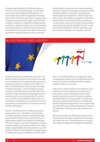 www.lisbon.trade.gov.pl8
A divisão administrativa da Polónia baseia-se
em três níveis de administração: 16 voivodias/
províncias (województwa) chefiadas por um
governador da voivodia (wojewoda) nomeado
pelo Primeiro-Ministro que dirige a equipa admi-
nistrativa governamental, órgão supervisor das
unidades autárquicas regionais e órgão superior
conforme a regulamentação para os procedimen-
tos administrativos. O chefe do executivo local é
o presidente da voivodia (marszałek), eleito pela
assembleia regional (sejmik), exerce a adminis-
A Polónia tornou-se membro da UE no dia 1 de
Maio de 2004, juntamente com outros nove paí-
ses, marcando assim o culminar de um processo
negocial iniciado a 31 de Marco de 1998, e no
dia 21 de Dezembro de 2007, passou a integrar
o espaço Schengen. Como membro da União
Europeia, a Polónia faz parte do Mercado Único
Europeu. A harmonização da legislação polaca, e
o acesso aos fundos estruturais da UE, aumen-
tou o nível de atractividade da Polónia para os
investidores estrangeiros e actualmente a União
Europeia é o maior parceiro comercial e de inves-
timento da Polónia.
No dia 1 de Julho de 2011, a Polónia assumiu,
pela primeira vez, a Presidência do Conselho
da União Europeia. Graças as medidas tomadas
pela Presidência Polaca foi possível finalizar as
negociações relativas ao Acordo de Associação
UE com a Ucrânia, cuja parte integrante constitui
o acordo relativo a zona de comércio livre abran-
gente e aprofundada (ZCLAA). Durante a sua Pre-
sidência, Polónia iniciou também as negociações
de adesão da Geórgia e Moldova a ZCLAA. Alem
disso, a Presidência Polaca conseguiu dar início
a negociações relativas aos acordos de comércio
livre com os países do Norte de Africa: Egipto,
Jordânia, Marrocos e Tunísia.
Entre 2014 e 2020 a Polónia vai receber 82,5 mil
milhões de euros de apoio dos Fundos da UE.
Esta quantia será aumentada devido à contri-
buição nacional necessária do governo polaco.
O apoio financeiro será prestado no âmbito dos
Programas Operacionais Nacionais e Regionais.
Os três Programas Operacionais mais importantes
são: Infra-estruturas e Meio Ambiente, Crescimen-
to Inteligente e Ciência, Educação e Desenvolvi-
mento.
Além de grupo de seis Programas Operacionais
Nacionais que abrangem questões a nível nacio-
nal, cada uma das 16 voivodias possui o seu pró-
prio Programa Operacional Regional específico.
tração pública local junto com o governador da
voivodia. O governo local gere as seguintes áreas:
educação pública, promoção e protecção da
saúde, protecção ambiental, modernização das
zonas rurais, vias públicas, transportes colectivos,
desenvolvimento territorial, cultura, protecção
social, turismo, luta contra o desemprego e dina-
mização do mercado de trabalho local. As voivo-
dias estão divididas em distritos (powiaty), que
por sua vez se dividem em concelhos (gminy).
A POLÓNIA NA UNIÃO EUROPEIA
 