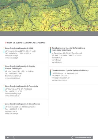 www.lisbon.trade.gov.pl80
LISTA DE ZONAS ECONÓMICAS ESPECIAIS
Zona Económica Especial de Tarnobrzeg
EURO-PARK WISŁOSAN
ul. Zakładowa 48 - 39-405 Tarnobrzeg 4
Tel.: +48 15 8236688 / +48 15 8229999
biuro@tsse.pl
www.tsse.pl
www.tsse.eu
Zona Económica Especial de Warmia-Mazury
10-219 Olsztyn - ul. Kasprowicza 1
Tel.: +48 89 535 02 41
wmsse@wmsse.com.pl
www.wmsse.com.pl
Zona Económica Especial de Kraków
Parque Tecnológico
Al. Jana Pawła II 41L - 31-116 Kraków
Tel.: +48 12 640 19 40
biuro@sse.krakow.pl
www.sse.krakow.pl
Zona Económica Especial de Łódź
ul. Tymienieckiego 22/24 - 90-349 Łódź
Tel.: +48 42 676 27 53 / 676 27 54
info@sse.lodz.pl
www.sse.lodz.pl
Zona Económica Especial da Pomerânia
ul. Wladyslawa IV 9 - 81-703 Sopot
Tel.: +48 58 555 97 00
invest@strefa.gda.pl
www.strefa.gda.pl
Zona Económica Especial de Starachowice
ul. Radomska 29 - 27-200 Starachowice
Tel.: +48 41 275 41 01
sse@sse.com.pl
www.sse.com.pl
 