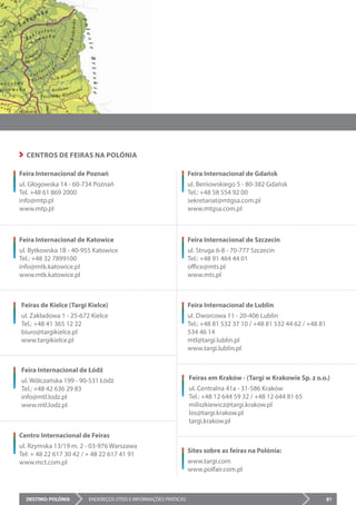 DESTINO: POLÓNIA ENDEREÇOS ÚTEIS E INFORMAÇÕES PRÁTICAS 81
Feira Internacional de Poznań
ul. Głogowska 14 - 60-734 Poznań
Tel. +48 61 869 2000
info@mtp.pl
www.mtp.pl
Feira Internacional de Katowice
ul. Bytkowska 1B - 40-955 Katowice
Tel.: +48 32 7899100
info@mtk.katowice.pl
www.mtk.katowice.pl
Feiras de Kielce (Targi Kielce)
ul. Zakładowa 1 - 25-672 Kielce
Tel.: +48 41 365 12 22
biuro@targikielce.pl
www.targikielce.pl
Feira Internacional de Łódź
ul. Wólczańska 199 - 90-531 Łódź
Tel.: +48 42 636 29 83
info@mtl.lodz.pl
www.mtl.lodz.pl
Centro Internacional de Feiras
ul. Rzymska 13/19 m. 2 - 03-976 Warszawa
Tel: + 48 22 617 30 42 / + 48 22 617 41 91
www.mct.com.pl
Feira Internacional de Gdańsk
ul. Beniowskiego 5 - 80-382 Gdańsk
Tel.: +48 58 554 92 00
sekretariat@mtgsa.com.pl
www.mtgsa.com.pl
Feira Internacional de Szczecin
ul. Struga 6-8 - 70-777 Szczecin
Tel.: +48 91 464 44 01
office@mts.pl
www.mts.pl
Feira Internacional de Lublin
ul. Dworcowa 11 - 20-406 Lublin
Tel.: +48 81 532 37 10 / +48 81 532 44 62 / +48 81
534 46 14
mtl@targi.lublin.pl
www.targi.lublin.pl
Feiras em Kraków - (Targi w Krakowie Sp. z o.o.)
ul. Centralna 41a - 31-586 Kraków
Tel.: +48 12 644 59 32 / +48 12 644 81 65
miliszkiewicz@targi.krakow.pl
los@targi.krakow.pl
targi.krakow.pl
Sites sobre as feiras na Polónia:
www.targi.com
www.polfair.com.pl
CENTROS DE FEIRAS NA POLÓNIA
 