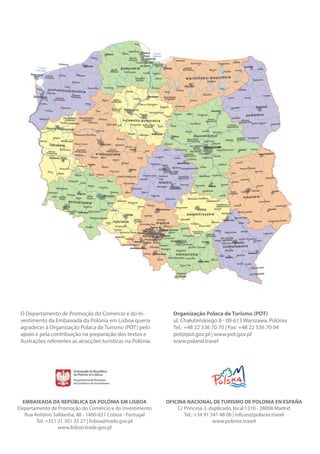 DESTINO: POLÓNIA 83NEGÓCIOS COM A POLÓNIA
EMBAIXADA DA REPÚBLICA DA POLÓNIA EM LISBOA
Departamento de Promoção do Comércio e do Investimento
Rua António Saldanha, 48 - 1400-021 Lisboa - Portugal
Tel. +351 21 301 33 27 | lisboa@trade.gov.pl
www.lisbon.trade.gov.pl
OFICINA NACIONAL DE TURISMO DE POLONIA EN ESPAÑA
C/ Princesa 3, duplicado, local 1310 - 28008 Madrid
Tel.: +34 91 541 48 08 | info.es@polonia.travel
www.polonia.travel
O Departamento de Promoção do Comércio e do In-
vestimento da Embaixada da Polónia em Lisboa queria
agradecer à Organização Polaca de Turismo (POT) pelo
apoio e pela contribuição na preparação dos textos e
ilustrações referentes as atracções turísticas na Polónia.
Organização Polaca de Turismo (POT)
ul. Chałubińskiego 8 - 00-613 Warszawa, Polónia
Tel.: +48 22 536 70 70 | Fax: +48 22 536 70 04
pot@pot.gov.pl | www.pot.gov.pl
www.poland.travel
 