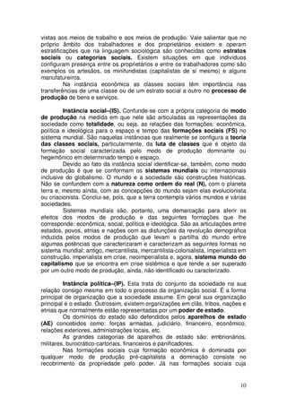 vistas aos meios de trabalho e aos meios de produção. Vale salientar que no
próprio âmbito dos trabalhadores e dos proprietários existem e operam
estratificações que na linguagem sociológica são conhecidas como estratos
sociais ou categorias sociais. Existem situações em que indivíduos
configuram presença entre os proprietários e entre os trabalhadores como são
exemplos os artesãos, os minifundistas (capitalistas de si mesmo) e alguns
manufatureiros.
          Na instância econômica as classes sociais têm importância nas
transferências de uma classe ou de um estrato social a outro no processo de
produção de bens e serviços.

         Instância social–(IS). Confunde-se com a própria categoria de modo
de produção na medida em que nele são articuladas as representações da
sociedade como totalidade, ou seja, as relações das formações: econômica,
política e ideológica para o espaço e tempo das formações sociais (FS) no
sistema mundial. São naquelas instâncias que realmente se configura a teoria
das classes sociais, particularmente, da luta de classes que é objeto da
formação social caracterizada pelo modo de produção dominante ou
hegemônico em determinado tempo e espaço.
         Devido ao fato da instância social identificar-se, também, como modo
de produção é que se conformam os sistemas mundiais ou internacionais
inclusive do globalismo. O mundo e a sociedade são construções históricas.
Não se confundem com a natureza como ordem do real (N), com o planeta
terra e, mesmo ainda, com as concepções do mundo sejam elas evolucionista
ou criacionista. Conclui-se, pois, que a terra contempla vários mundos e várias
sociedades.
         Sistemas mundiais são, portanto, uma demarcação para aferir os
efeitos dos modos de produção e das seguintes formações que lhe
corresponde: econômica, social, política e ideológica. São as articulações entre
estados, povos, etnias e nações com as disfunções da revolução demográfica
induzida pelos modos de produção que levam a partilha do mundo entre
algumas potências que caracterizaram e caracterizam as seguintes formas no
sistema mundial: antigo, mercantilista, mercantilista-colonialista, imperialista em
construção, imperialista em crise, neoimperialista e, agora, sistema mundo do
capitalismo que se encontra em crise sistêmica e que tende a ser superado
por um outro modo de produção, ainda, não identificado ou caracterizado.

         Instância política–(IP). Esta trata do conjunto da sociedade na sua
relação consigo mesma em todo o processo da organização social. É a forma
principal de organização que a sociedade assume. Em geral sua organização
principal é o estado. Outrossim, existem organizações em clãs, tribos, nações e
etnias que normalmente estão representadas por um poder de estado.
         Os domínios do estado são defendidos pelos aparelhos de estado
(AE) concebidos como: forças armadas, judiciário, financeiro, econômico,
relações exteriores, administrações locais, etc.
         As grandes categorias de aparelhos de estado são: embrionários,
militares, burocrático-cartoriais, financeiros e panificadores.
         Nas formações sociais cuja formação econômica é dominada por
qualquer modo de produção pré-capitalista a dominação consiste no
recobrimento da propriedade pelo poder. Já nas formações sociais cuja


                                                                                10
 