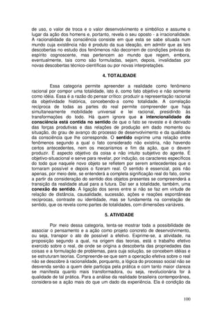de uso, o valor de troca e o valor desenvolvimento e simbólico e assume o
lugar da ação dos homens e, portanto, revela o seu oposto - a irracionalidade.
A racionalidade da consciência consiste em que esta se sabe situada num
mundo cuja existência não é produto da sua ideação, em admitir que as leis
descobertas no estudo dos fenômenos não decorrem de condições prévias do
espírito cognoscente, mas pertencem ao mundo que regem, embora,
eventualmente, tais como são formuladas, sejam, depois, invalidadas por
novas descobertas técnico-científicas ou por novas interpretações.

                                    4. TOTALIDADE

          Essa categoria permite apreender a realidade como fenômeno
racional por compor uma totalidade, isto é, como fato objetivo e não somente
como idéia. Essa é a razão do pensar crítico: produzir a representação racional
da objetividade histórica, concebendo-a como totalidade. A correlação
recíproca de todas as partes do real permite compreender que haja
simultaneamente mobilidade universal e lei racional, presidindo às
transformações do todo. Há quem ignore que a intencionalidade da
consciência está contida no sentido de que o fato se reveste e é derivado
das forças produtivas e das relações de produção em dado momento ou
situação, do grau de avanço do processo de desenvolvimento e da qualidade
da consciência que lhe corresponde. O sentido exprime uma relação entre
fenômenos segundo a qual o fato considerado não existiria, não havendo
certos antecedentes, nem os mecanismos e fim da ação, que o devem
produzir. É aspecto objetivo da coisa e não intuito subjetivo do agente. É
objetivo-situacional e serve para revelar, por indução, os caracteres específicos
do todo que naquele novo objeto se refletem por serem antecedentes que o
tornaram possível e depois o fizeram real. O sentido é essencial, pois não
apenas, por meio dele, se entenderá a completa significação real do fato, como
a partir da consideração do sentido dos objetos presentes se compreenderá a
transição da realidade atual para a futura. Daí ser a totalidade, também, uma
conexão do sentido. A ligação dos seres entre si não se faz em virtude de
relação de distância, causalidade, sucessão, ações e reações espontâneas
recíprocas, contraste ou identidade, mas se fundamenta na correlação de
sentido, que os revela como partes de totalidades, com dimensões variáveis.

                                     5. ATIVIDADE

         Por meio dessa categoria, tenta-se mostrar toda a possibilidade de
associar o pensamento e a ação como projeto concreto de desenvolvimento,
ou seja, transpor o ato de possível a efetivo. Exprime-se, a atividade, na
proposição segundo a qual, na origem das teorias, está o trabalho efetivo
exercido sobre o real, de onde se origina a descoberta das propriedades das
coisas e a formulação de problemas, para cuja solução, se concebem idéias e
se estruturam teorias. Compreende-se que sem a operação efetiva sobre o real
não se descobre à racionalidade, porquanto, a lógica do processo social não se
desvenda senão a quem dele participa pela prática e com tanto maior clareza
se manifesta quanto mais transformadora, ou seja, revolucionária for à
qualidade de tal prática. Para a análise da realidade brasileira contemporânea,
considera-se a ação mais do que um dado da experiência. Ela é condição da


                                                                             100
 